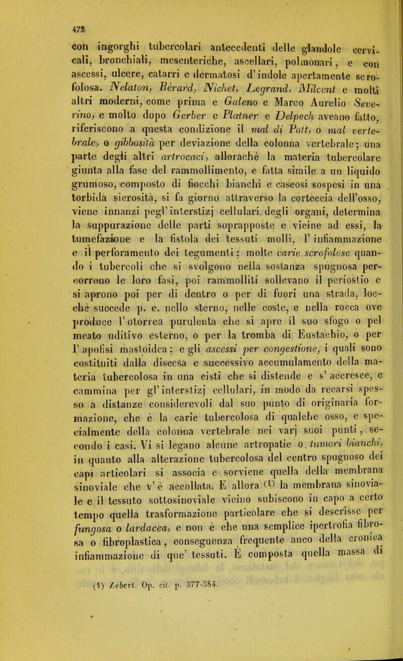 con ingorghi tubercolari antecedenti delle glandole cervi- cali, bronchiali, mesenteriche, ascellari, polmonari, e con ascessi, ulcere, catarri e dermatosi d'indole apertamente scro- folosa. Nelaton, Bèrard, Nichet, Legrand, Milcent e molti altri moderni, come prima e Galeno e Marco Aurelio Seve- rino, e molto dopo Gerber e Plainer e Delpech aveano fatto, riferiscono a questa condizione il mal di Pott, o mal verte- brale, o gibbosità per deviazione della colonna vertebrale ; una parte degli altri arfrocaci, allorachè la materia tubercolare giunta alla fase del rammollimento, e fatta simile a un liquido grumoso, composto di fiocchi bianchi e caseosi sospesi in una torbida sierosità, si fa giorno attraverso la corteccia dell'osso, viene innanzi pegrinterstizj cellulari, degli organi, determina la suppurazione delle parti soprapposte e vicine ad essi, la tumefazione e la fistola dei tessuti molli, 1' infiammazione e il perforamento dei tegumenti ; molte cane scrofolose quan- do i tubercoli che si svolgono nella sostanza spugnosa per- corrono le loro fasi, poi rammolliti sollevano il periostio e si aprono poi per di dentro o per di fuori una strada, loc- chè succede p. e. nello sterno, nelle coste, e nella rocca ove produce l'otorrea purulenta che si apre il suo sfogo o pel meato uditivo esterno, o per la tromba di Eustachio, o per l1 .ipofisi masloidca: egli ascessi per congestione, i quali sono costituiti dalla discesa e successivo accumulamento della ma- teria tubercolosa in una cisti che si distende e s' accresce, e cammina per gì'interstizi cellulari, in modo da recarsi spes- so a distanze considerevoli dal suo punto di originaria for- mazione, che è la carie tubercolosa di qualche osso, e spe- cialmente della colonna vertebrale nei varj suoi punti, se- condo i casi. Vi si legano alcune artropatie o. tumori bianchi, in quanto alla alterazione tubercolosa del centro spugnoso dei capi articolari si associa e sorviene quella della membrana sinoviale che v' è accollata. E allora OS la membrana sinovia- le e il tessuto sottosinoviale vicino subiscono in capo a certo tempo quella trasformazione particolare che si descrisse per fungosa o lardacea, e non è che una semplice ipertrofia fibro- sa o fibroplastica, conseguenza frequente anco della cronica infiammazione di que' tessuti. È composta quella massa di (1) Leberi. Op. cit. p. 377-384.