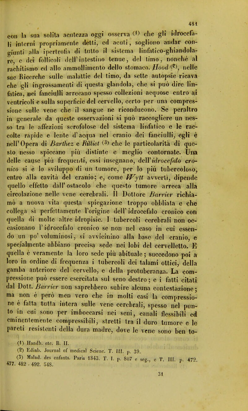 con la sna solila acutezza oggi osserva (1> che gli idrocefa- li interni propriamente detti, ed acuti, sogliono andar con- giunti alla ipertrolì;) di tutto il sistema linfatico-ghiandola- re, e dei follicoli dell'intestino tenue, del timo, nonché al rachitismo ed allo ammollimento dello stomaco. #ooeZ <*>, nelle sue Ricerche sulle malattie del timo, da sette autopsie ricava ehe gli ingrossamenti di questa glandola, che si può dire lin- fatica, oei fanciulli arrecano spesso collezioni acquose entro ai ventricoli e sulla superficie del cervello, certo per una compres- sione sulle vene che il sangue ne riconducono. Se peraltro in generale da queste osservazioni si può raccogliere un nes- so tra le affezioni scrofolose del sistema linfatico e le rac- colte rapide e lente d'acqua nel cranio dei fanciulli, egli è nell' Opera di Barthez e Rilliet (3> che le particolarità di que- sto nesso spiccano più distinte e meglio contornate. Una delle cause più frequenti, essi insegnano, dell' idrocefalo cro- nico si è Io sviluppo di un tumore, per lo più tubercoloso, entro alla cavità del cranio; e, come Wytt avvertì, dipende quello effetto dall'ostacolo che questo tumore arreca alla circolazione nelle vene cerebrali. Il Dottore Barrier richia- mò a nuova vita questa spiegazione troppo obbliata c che collega sì perfettamente l'origine dell' idrocefalo cronico con quella di molte altre idropisie. I tubercoli cerebrali non oc- casionano l'idrocefalo cronico se non nel caso in cui essen- do un po'voluminosi, si avvicinino alla base del cranio, e specialmente abbiano precisa sede nei lobi del cervelletto. E quella è veramente la loro sede più abituale ; succedono poi a loro in ordine di frequenza i tubercoli dei talami ottici, della gamba anteriore del cervello, e della protuberanza. La com- pressione può essere esercitata sul seno destro ; e i fatti citat i dal Dott. Barrier non saprebbero subire alcuna contestazione ; ma non è però men vero che in molti casi la compressio- ne è fatta tutta intera sulle vene cerebrali, spesso nel pun- to in cui sono per imboccarsi nei seni, canali flessibili ed eminentemente compressibili, stretti tra il duro tumore e le pareli resistenti della dura madre, dove le vene sono ben to- (1) Handb. ctc. B. II. (2) Edinb. Journal of medicai Scienc. T. III. p. 39, (3) Malad. des enfants. Paris 1843. T. I. p. 807 e seer. e T IH n 47'' 477. 482-492. 548.  ' 31