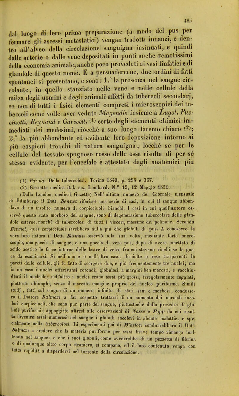 I 485 dal luogo di loro prima preparazione (a modo del pus per /ormare gli ascessi metastatici) vengan tradotti innanzi, e den- tro all'alveo della circolazione sanguigna insinuati, e quindi dalle arterie o dalle vene depositati in punii anche remotissimi della economia animale, anche poco proveduti di vasi linfatici e di glandole di questo nome. E a persuadercene, due ordini di fatti spontanei si presentano, e sono: \ ° la presenza nel sangue cir- colante , in quello stanziato nelle vene e nelle cellule della milza degli uomini e degli animali affetti da tubercoli secondar), se non di tutti i fisici elementi compresi i microscopici dei tu- bercoli come volle aver veduto Magendie insieme a Lugol, Tue- cmvtii, Beynaud e Garsvell, <*> certo degli elementi chimici im- mediati dei medesimi, ciocché a suo luogo faremo chiaro (2>; 2.° la più abbondante ed evidente loro deposizione intorno ai più cospicui tronchi di natura sanguigna, locchè se per le cellule del tessuto spugnoso rosso delle ossa risulta di per sè stesso evidente, per l'encefalo è attestato dagli anatomici più (1) Parola. Della tubercolosi. Torino 1849, p. 298 e 367. (2) Gazzetta medica ital. ec, Lombard. N.° 19, 12 Maggio 1851. (Dalla London medicai Gazette) Neil' ultimo numero del Giornale mensuale di Edinburgo il Dott. Bennet riferisce una serie di casi, in cui il sangue abbon- dava di un insolito numero di corpicciuoli bianchi. I casi in cui quell'Autore os- servò questo stato morboso del sangue, sono di degenerazione tubercolare delle glan- dole esterne, nonché di tubercolosi di tutti i visceri, massime del polmone. Secondo Bennet, quei corpicciuoli sarebbero nulla più che globuli di pus. A conoscere la vera loro natura il Dott. Balman osservò alla sua volta, mediante forte micro- scopio, una goccia di sangue, e una goccia di vero pus, dopo di avere umettato di acido acetico le facce interne delle lastre di vetro fra cui stavano rinchiuse le goc- ce da esaminarsi. Si nell'uno e sì nell'altro caso, disciolte o rese trasparenti le pareti delle cellule, gli fu fatto di scorgere due, e più frequentemente tre nuclei; ma in un caso i nuclei offerivansi rotondi, globulosi, a margini ben marcati, e racchiu- denti il nucleolo; nell'altro i nuclei erano assai più grossi, irregolarmente foggiati, piuttosto oblunghi, senza il marcato margine proprio del nucleo puriforrae. Simili studj , fatti sul sangue di un numero infinito di stati sani e morbosi, condusse- ro il Dottore Balman a far sospetto trattarsi di un aumento dei normali inco- lori corpicciuoli, che sono pur parte del sangue, piuttostochè della presenza di glo- buli puriformi; appoggiato altresì alle osservazioni di iVasse e Popp da cui risul- ta divenire assai numerosi nel sangue i globuli incolori in alcune malattie, e spe- cialmente nella tubercolosi. Li esperimenti poi di rFaslon condurrebbero il Doti. Balman a credere che la materia puriforme per assai breve tempo rimanda inal- terata nel sangue; e che i suoi globuli, come avverrebbe di un pezzetto di fibrina o di qualunque altro corpo straniero, si rompano, ed il loro contenuto venga con tutta rapidità a disperdersi nel torrente della circolazione. L