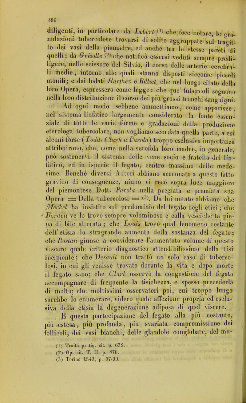 diligenti, in particolare da Lebcrt (0 che foce nolarc, le gra- nulazioni tubercolose trovarsi di solito aggruppate sul tragit- to dei vasi della piamadre, ed anche tra le stesse pareti di quelli; da GrisollcA-) che notiHcò essersi veduti sempre predi- ligere, nelle scissure del Silvio, il corso delle arterie cerebra- li medie, intorno alle quali stanno disposti siccome piccoli monili; e dai lodati Barthez e Rilliet, che nel luogo citato della loro Opera, espressero come legge : che quo' tubercoli seguono nella I oro distribuzione il corso dei più grossi tronchi sanguigni Ad ogni modo sebbene ammettiamo, come apparisce, nel sistema linfatico largamente consideralo la fonte essen- ziale di tutte le varie forme e gradazioni della produzione etcrologa tubercolare, non vogliamo scordata quella parte, a cui alcuni forse (Toc/c/, Clark e Parola) troppo esclusiva importanza attribuirono, che, come nella scrofola loro madre, in generale, può sostenervi il sistema delle vene socio e fratello del lin- fatico, ed in ispecie il fegato, centro massimo delle mede- sime. Benché diversi Autori abbiano accennato a questo fatto gravido di conseguenze, niuno vi recò sopra luce maggiore del piemontese Dott. Parola nella pregiata e premiala sua Opera =r Della tubercolosi = <-3>. Da lui notato abbiamo che JÌTeckel ha insistito sul predominio del fegato negli etici ; che ■ Bordva ve lo trovò sempre voluminoso e colla vescichetta pie- na di bile alterala ; che Louis trovò qual fenomeno costante dell'etisia lo stragrande aumento della sostanza del fegato; che Roslan giunse a considerare l'aumentato volume di questo viscere quale criterio diagnostico attendibilissimo della tisi incipiente: che Dosatili non trattò un solo caso di tuberco- losi, in cui gli venisse trovato durante la vita e dopo morte il fegato sano; che Clark osservò la congestione del fegato accompagnare di frequente la tisichezza, e spesso precederla di molto; che moltissimi osservatori poi, cui troppo lungo sarebbe lo enumerare, videro quale affezione propria ed esclu- siva della etisia la degenerazione adiposa di quel viscere. E questa partecipazione del fegato alla più costante, più estesa, più profonda, più svariala compromissione dei follicoli, dei vasi bianchi, delle glandole conglobate, del mu- (1) Tiaité pratiq. cit. p\ 078. (2) Op. cit. T. Ui p. 470. (3) Torino 1849, p. 97-99.