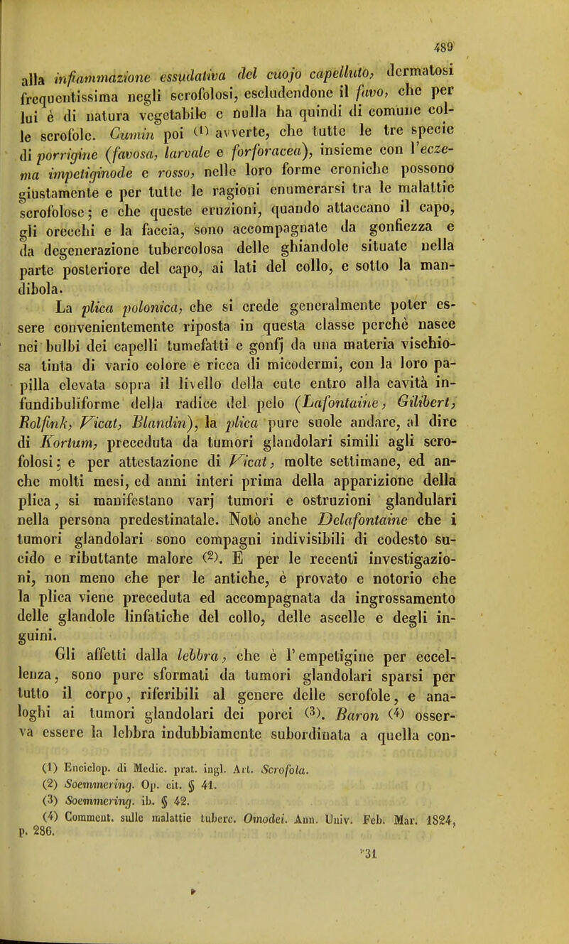 alla infiammazione essudativa del cuojo capelluto, dermatosi frequentissima negli scrofolosi, escludendone il favo, che per lui è di natura vegetabile e nulla ha quindi di comune col- le scrofole. Gumin poi avverte, che tutte le tre specie di porrigine (favosa, larvale e forforacea), insieme con Yecze- ma impctiginode e rosso, nelle loro forme croniche possono giustamente e per tutte le ragioni enumerarsi tra le malattie scrofolose; e che queste eruzioni, quando attaccano il capo, gli orecchi e la faccia, sono accompagnate da gonfiezza e da degenerazione tubercolosa delle ghiandole situate nella parte posteriore del capo, ai lati del collo, e sotto la man- dibola. La plica polonica, che si crede generalmente poter es- sere convenientemente riposta in questa classe perchè nasce nei bulbi dei capelli tumefatti e gonfj da una materia vischio- sa tinta di vario colore e ricca di micodermi, con la loro pa- pilla elevata sopra il livello della cute entro alla cavità in- fundibuliforme della radice del pelo (Lafontaine, Gilibert, Rolfink, Vicat, Blandin), la plica pure suole andare, al dire di Kortum, preceduta da tumori glandolari simili agli scro- folosi: e per attestazione di Vicai, molte settimane, ed an- che molti mesi, ed anni interi prima della apparizione della plica, si manifestano varj tumori e ostruzioni glandulari nella persona predestinatale. Notò anche Delafontaine che i tumori glandolari sono compagni indivisibili di codesto su- cido e ributtante malore (2). E per le recenti investigazio- ni, non meno che per le antiche, è provato e notorio che la plica viene preceduta ed accompagnata da ingrossamento delle glandole linfatiche del collo, delle ascelle e degli in- guini. Gli affetti dalla lebbra, che è l'empetigiue per eccel- lenza, sono pure sformati da tumori glandolari sparsi per tutto il corpo, riferibili al genere delle scrofole, e ana- loghi ai tumori glandolari dei porci (3). Baron (*> osser- va essere la lebbra indubbiamente subordinala a quella con- ci) Enciclop. di Medie, prat. ingl. Ari. Scrofola. (2) Soemmcìing. Op. cit. § 41. (3) Soemmering. ih. $ 42. (4) Commcut. sulle malattie tubero. Omodei. Ann. Univ. Fcb. Mar. 1824, p. 286. •■31