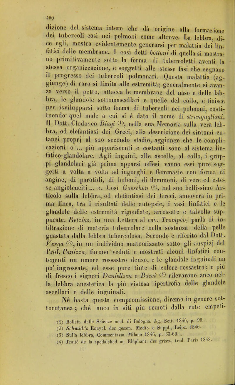 dizione del sistema intero che dà origine alla formazioni: dei tubercoli così nei polmoni come allrove. La lebbra, di- ce egli, mostra evidentemente generarsi per malattia dei'lin- fatici delle membrane. I così detti bottoni di quella si mostra- no primitivamente sotto la forma di lubercoletti aventi ]a stessa organizzazione, e soggetti alle stesse fasi che segnano il progresso dei tubercoli polmonari. Questa malattia (ag- giunge) di raro si limila alle estremità; generalmente si avan- za verso il petto, attacca le membrane del naso e delle lab- bra, le glandole sollomascellari e quelle del collo, e finisce per invilupparsi sotto forma di tubercoli nei polmoni, costi- tuendo' quel male a cui si è dato il nome di stranguglioni. Il Dott. Clodoveo Biagi nella sua Memoria sulla vera leb- bra, od elefantiasi dei Greci, alla descrizione dei sintomi cu- tanei proprj al suo secondo stadio, aggiunge che le compli- cazioni ce ... più appariscenti e costanti sono al sistema lin- fatico-glandolare. Agli inguini, alle ascelle, al collo, i grup- pi glandolari già prima apparsi offesi vanno essi pure sog- getti a volta a volta ad ingorghi e flemmasie con forma di angine, di parotidi, di buboni, di flemmoni, di vere ed este- se angioleucili... ». Così Goescìien (2), nel suo bellissimo Ar- ticolo sulla lebbra, od elefantiasi dei Greci, annovera in pri- ma linea, tra i risultati delle autopsie, i vasi linfatici e le glandole delle estremità rigonfiate, arrossale e talvolta sup- purate. Retzius, in una Lettera al cav. Trompèo- parlò di in- filtrazione di materia tubercolare nella sostanza della pelle guastata dalla lebbra tubercolosa. Secondo è riferito dal Dott. Verga (3>, in un individuo anatomizzalo sotto gli auspizj del Prof. Panizza, furono ' veduti e mostrati alcuni linfatici con- tenenti un umore rossastro denso, e le glandole inguinali un po1 ingrossate, ed esse pure tinte di colore rossastro ; e più di fresco i signori Danielhen e Boech <4> rilevarono anco nel- la lebbra anestetica la più vistosa ipertrofia delle glandole ascellari e delle inguinali. Nè basta questa compromissione, diremo in genere sot- tocutanea ; chè anco in siti più remoti dalla cute empeli- (1) Bollett. delle Scienze med. di Bologna. Ag. Selt. 1846, p. 90. (2) SchmidCs Encycl. dei- gesam. Medio, c Suppl-, Leipz. 1846. (3) Sulla lebbra, Commentano. Milano 1846, p. 53-60. . (4) Traile de la spedalsbed ou Elépliant. des grècs., Irad. Paris 184S.