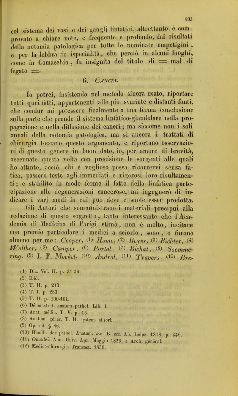 col sistema dei vasi e dei ganglj linfatici, altrettanto è com- provato a chiare note, e frequente e profondo, dai risultali della nolomia patologica per tutte le nominate empeligini , c per la lebbra in ispecialità, che perciò in alcuni luoghi, come in Comacchio , fu insignita del titolo di = mal di fegato =. 6.° Cancri. Io potrei, insistendo nel metodo sinora usato, riportare lutti quei fatti, appartenenti alle più svariate e distanti fonti, che condur mi potessero finalmente a una ferma conclusione sulla parte che prende il sistema linfalico-glandolare nella pro- pagazione e nella diffusione dei cancri ; ma siccome non i soli annali della notomia patologica, ma sì ancora i trattati di chirurgia toccano questo argomento, e riportano osservazio- ni di questo genere in buon dato, io, per amore di brevità, accennate questa volta con precisione le sorgenti alle quali ho attinto, acciò chi è voglioso possa ricorrervi senza fa- tica, passerò tosto agli immediati e rigorosi loro risultamen- ti ; e stabilito in modo fermo il fatto della linfatica parte- cipazione alle degenerazioni cancerose, mi ingegnerò di in- dicare i varj modi in cui può deve e suole esser prodotta. Gli Autori che somministrano i materiali precipui alla redazione di questo soggetto, tanto interessante che l'Aca- demia di Medicina di Parigi stimò, non è mollo, incitare con premio particolare i medici a sciorlo , sono , o furono almeno per me: Cooper, C1) Home, (2> Boyer, (3> Bichter, (4> Walther, (5) Camper, (G) Portai, (7) Bichat, (8) S oemme- ring, (9) J. F. Mechel, (10> Andrai, (41> Travers, Bre- (1) Diz. Voi. II. p. 31-36. (2) Ibid. (3) T. II. P. 213. (4) T. I. P. 283. (5) T. II. p. 100-101. (6) Démonstrat. anatom.-pathol. Lib. I. (7) Anat. mèdie. T. V. p. 15. (8) Anatom. génér. T. II. system, absorb. (9) Op. cit. § 46. (10) Handb. dcr pathol. Anatom. zw. B. crs. Ah. Leipz. 1818, p. 346. (11) Onwdci. Ann. Univ. Apr. Maggio 1825, c Arcli. general. (12) Medico-chirurgie. Transact. 1830.