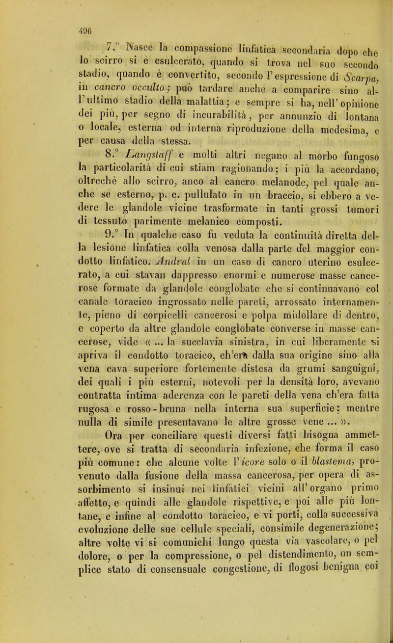 400 7.  Nasce la compassione linfatica secondaria dopo che lo scirro si è esulcerato, quando si trova nel suo secondo stadio, quando è convertito, secondo l'espressione di Scarpa, in cancro occulto; può tardare anche a comparire sino al- l'ultimo stadio della malattia; e sempre si ha, nehopinione dei più, per segno di incurabilità, per annunzio di lontana o locale, esterna od interna riproduzione della medesima, e per causa della stessa. 8. ° lAinrjslaff e molti altri negano al morbo fungoso la particolarità di cui strafa ragionando; i più la accordano, oltreché allo scirro, anco al cancro melanode, pel quale an- che se esterno, p. e. pullulato in un braccio, si ebbero a ve- dere le glandole vicine trasformate in tanti grossi tumori di tessuto parimente melanico composti. 9. ° In qualche caso fu veduta la continuità diretta del- la lesione linfatica colla venosa dalla parte del maggior con- dotto linfatico. Andrai in un caso di cancro uterino esulce- ralo, a cui stavan dappresso enormi e numerose masse cance- rose formate da glandolo conglobate che si continuavano col canale toracico ingrossato nelle pareti, arrossato internamen- te, pieno di corpicclli cancerosi e polpa midollare di dentro, e coperto da altre glandole conglobate converse in masse can- cerose, vide « ... la succlavia sinistra, in cui liberamente si apriva il condotto toracico, ch'erti dalla sua origine sino alla vena cava superiore fortemente distesa da grumi sanguigni, dei quali i più esterni, notevoli per la densità loro, avevano contratta intima aderenza con le pareti della vena ch'era fatta rugosa e rosso-bruna nella interna sua superficie; mentre nulla di simile presentavano le altre grosse vene ... ». Ora per conciliare questi diversi fatti bisogna ammet- tere, ove si tratta di secondaria infezione, che forma il caso più comune: che alcune volte V icore solo o il blaslema, pro- venuto dalla fusione della massa cancerosa, per opera di as- sorbimento si insinui nei linfatici vicini all'organo primo affetto, e quindi alle glandole rispettive, e poi alle più lon- tane, e infine al condotto toracico, e vi porti, colla successiva evoluzione delle sue cellule speciali, consimile degenerazione; altre volte vi si comunichi lungo questa via vascolare, o pel dolore, o per la compressione, o pel distendimento, un sem- plice stato di consensuale congestione, di flogosi benigna coi