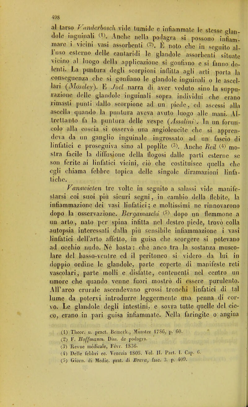 41)8 al larso J 'anderbosch vide tumide e infiammate le stesse dan- dole inguinali i% Anche nella podagra si possono infiam- mare i vicini vasi assorbenti (2>. È noto che in seguito al- l'uso esterno delle cantaridi le glandole assorbenti situate vicino al luogo della applicazione si gonfiano e si fanno do- lenti. La puntura degli scorpioni indilla agli arti porla la conseguenza che si gonfiano le glandole inguinali o le ascel- lari (Moseley). E Jocl narra di aver veduto sino la suppu- razione delle glandole inguinali sopra individui che erano rimasti punti dallo scorpione ad un piede, ed ascessi alla ascella quando la puntura aveva avuto luogo alle mani. Al- trcltanlo fa la puntura delle vespe (Assalini\- In un forun- colo alla coscia si osservò una angioleucile che si appren- deva da un ganglio inguinale ingrossato ad un fascio di linfatici e proseguiva sino al poplite (3). Anche Reti <4> mo- stra facile la diffusione della flogosi dalle parti esterne se son ferite ai linfatici vicini, ciò che costituisce quella che egli chiama febbre topica delle singole diramazioni linfa- tiche. Vamwieten tre volle in seguilo a salassi vide manife- starsi coi suoi più sicuri segni, in cambio della flebite, la infiammazione dei vasi linfatici ; e moltissimi ne rinnovarono dopo la osservazione. Bergamaschi (5) dopo un flemmone a un arto, nato per spina infitta nel destro piede, trovò colla autopsia interessali dalla più sensibile infiammazione i vasi linfatici dell'arto affetto, in guisa che scorgere si potevano ad occhio nudo. Nò basta : che anco tra la sostanza musco- lare del basso-ventre ed il peritoneo si videro da lui in doppio ordine le glandole, parte coperte di manifeste reti vascolari, parte molli e disfatte, contenenti nel centro un umore che quando venne fuori mostrò di essere purulento. All'arco crurale ascendevano grossi tronchi linfalici di tal lume da potervi introdurre leggermente una penna di cor- vo. Le glandole degli intestini, e sovra tutte quelle del cie- co, erano in pari guisa infiammate. Nella faringite o angina (1) Theor. u. pract. Bemerk., Munster 17SC, p. 60. (2) F. Hoffmann. Diss. de podagra. (3) Revue medicale, Févr. 1836- (4) Delle febbri ec. Venezia 1805. Voi. II. Part. I. Cap. 6.