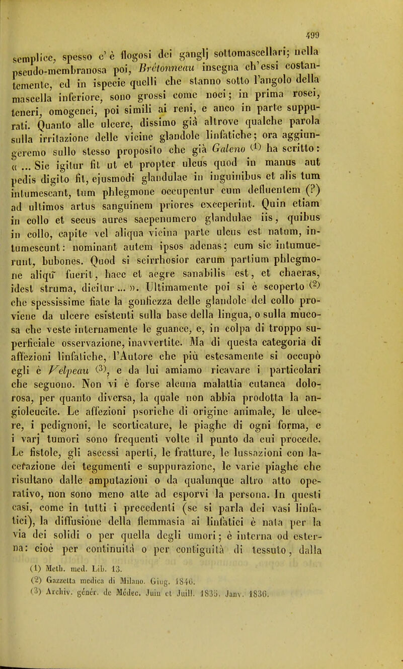 semplice, spesso e' è flogosi dei ganglj soltomascellari; nella pseudo-membranosa poi, Brètonneau insegna ch'essi costan- temente, ed in ispecie quelli che stanno sotto l'angolo della mascella inferiore, sono grossi come noci; in prima rosei, teneri, omogenei, poi simili ai reni, e anco in parte suppu- rati. Quanto alle ulcere, dissimo già altrove qualche parola sulla irritazione delle vicine glandolo linfatiche; ora aggiun- geremo sullo stesso proposilo che già Galeno^ ha scritto: a ... Sic igilur fil ut et propter ulcus quod in manus aut pedis digito fil, ejusmodi glandulae in inguinibus et alis tum inlumescant, tum phlegmone occupentur cum defluentem (?) ad ullimos artus sanguinem priores exceperint. Quin etiam in collo et secus aures saepenumero glandulae iis, quibus in collo, capile vel aliqua vicina parte ulcus est natum, in- lumescunt: nominant autem ipsos adenas; cum sic intumue- runt, bubones. Quod si scirrhosior earum partium phlegmo- ne aliqu fuéritì, haec et aegre sanabilis est, et chaeras, idesl struma, dicilur ... ». Ultimamente poi si è scoperto <2) che spessissi me fiate la gonfiezza delle glandolo del collo pro- viene da ulcere esistenti sulla base della lingua, o sulla muco- sa che -veste internamente le guance, e, in colpa di troppo su- perficiale osservazione, inavvertite. Ma di questa categoria di affezioni linfatiche, l'Autore che più estesamente sì occupò egli è Vdfe.au ^\ e da lui amiamo ricavare i particolari che seguono. Non vi è forse alcuna malattia cutanea dolo- rosa, per quanto diversa, la quale non abbia prodotta la an- gioleucite. Le affezioni psoriche di origine animale, le ulce- re, i pedignoni, le scorticature, le piaghe di ogni forma, e i varj tumori sono frequenti volle il punto da cui procede. Le fistole, gli ascessi aperti, le fratture, le lussazioni con la- cerazione dei tegumenti e suppurazione, le varie piaghe che risultano dalle amputazioni o da qualunque altro alto ope- rativo, non sono meno alte ad esporvi la persona. In questi casi, come in tutti i precedenti (se si parla dei vasi linfa- tici), la diffusione della flemmasia ai linfatici è nata per la via dei solidi o per quella degli umori; è interna od ester- na: cioè per continuità o per contiguità di tessuto, dalla (1) Meli), med. Lib. 13. (2) Gazzetta medica di Milano. Giug. 1840. (3) Arcliiv. genér. de Mcdec. Juiu et Juill. lS3y. Janv. 1S3G.