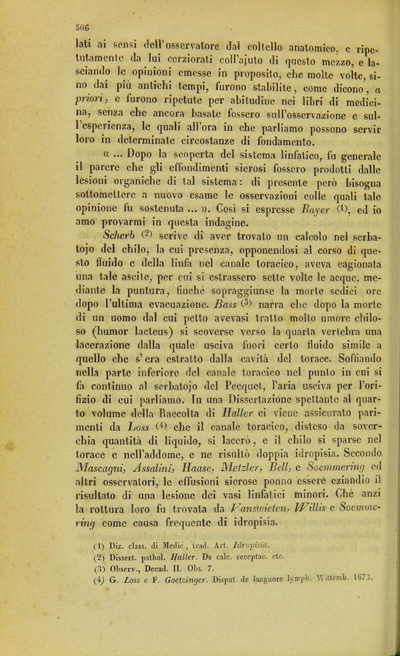 lati ai sensi dell1 osservatore dal coltello anatomico, c ripe- tutamente da lui cerziorati coll'afuto di questo mezzo, e la- sciando le opinioni emesse in proposilo, che molle volte, si- no dai più antichi tempi, furono stabilite, come dicono, a priori, e furono ripetute per abitudine nei libri di medici- na, senza che ancora basate fossero sull'osservazione e sul- l'esperienza, le quali all'ora in che parliamo possono servir loro in detcrminate circostanze di fondamento. a ... Dopo la scoperta del sistema linfatico, fu generale il parere che gli effondimene sierosi fossero prodotti dalle lesioni organiche di tal sistema: di presente però bisogna sottomettere a nuovo esame le osservazioni colle quali tale opinione fu sostenuta ... ». Così si espresse Bayer ed io amo provarmi in questa indagine. Scherb <-2) scrive di aver trovato un calcolo nel serba- toio del chilo, la cui presenza, opponendosi al corso di que- sto fluido e della linfa nel canale toracico, aveva cagionata una tale ascile, per cui si cstrassero sette volte le acque, me- diante la puntura, finché sopraggiunse la morte sedici ore dopo l'ultima evacuazione. Bass <3) narra che dopo la morte di un uomo dal cui petto avevasi tratto molto umore chilo- so (humor lacteus) si scoverse verso la quarta vertebra una lacerazione dalla quale usciva fuori certo fluido simile a quello che s'era estratto dalla cavità del torace. Soffiando nella parte inferiore del canale toracico nel punto in cui si fa continuo al serbatojo del Pecquet, l'aria usciva per l'ori- fizio di cui parliamo. In una Dissertazione spettante al quar- to volume della Raccolta di Mailer ci viene assicurato pari- menti da Loss (/f> che il canale toracico, disleso da sover- chia quantità di liquido, si lacerò, e il chilo si sparse nel torace e nell'addome, e ne risultò doppia idropisia. Secondo Mascagni, Assalini, Haasc, Metzler, Bell, e Soemmering ed altri osservatori, le effusioni sierose ponno essere eziandio il risultato di una lesione dei vasi linfatici minori. Chè anzi la rottura loro fu trovata da Vanswieten, Willis e Soemme- ring come causa frequente di idropisia. (1) Diz. class, di Medie , ti'ad. Art. Idropisia. (2) Disseti, pathol. Jfallcr. De cale. ìeceptac. eie. (3) Olwcrv., Decad. II. Obs. 7. (4) G. Loss e F. Goctzinyer. Disput. de languore lyropli. V.'itlemb. 1673.