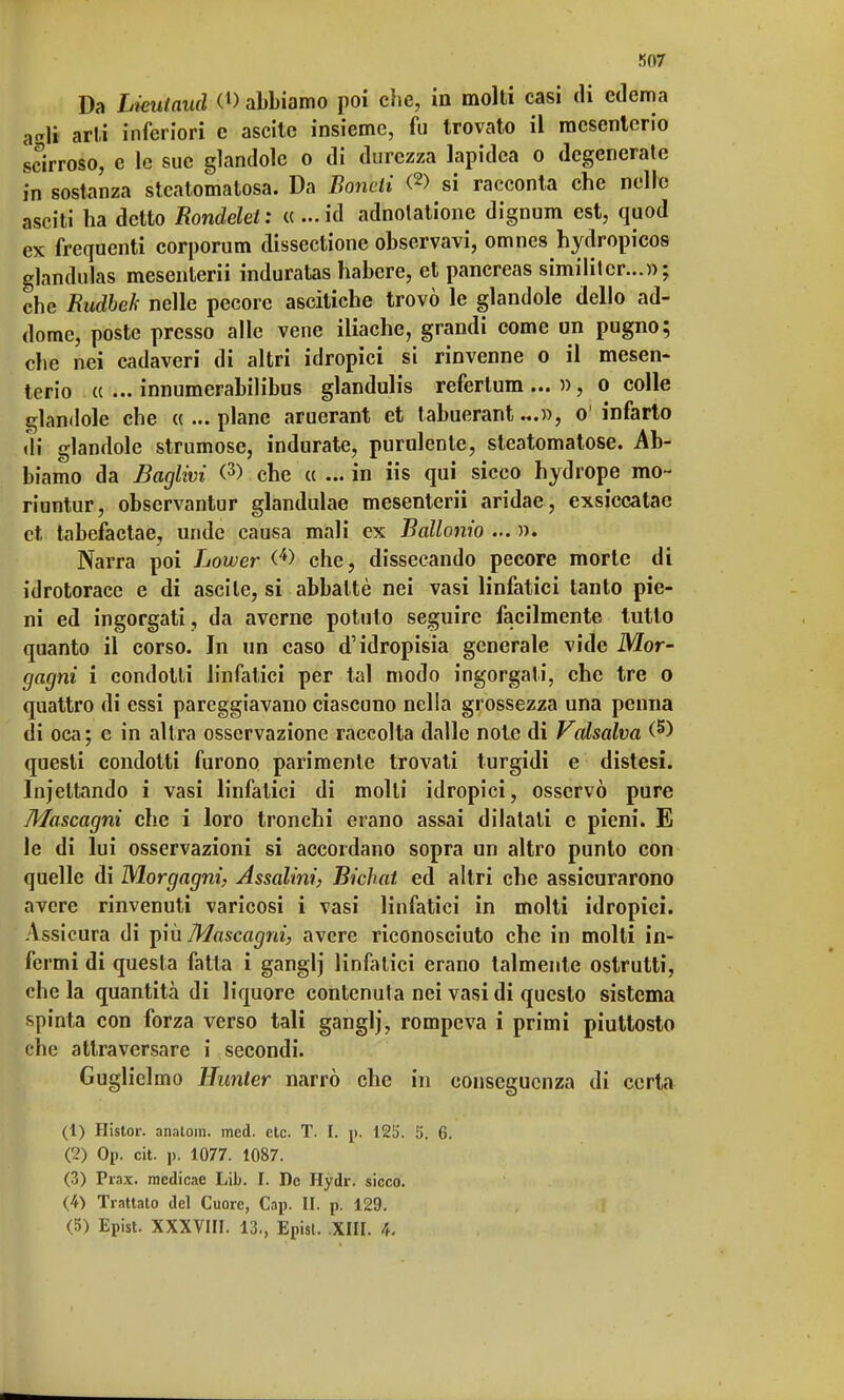 K07 Da Lkutaud <l> abbiamo poi che, in molti casi di edema a<*li arli inferiori c ascitc insieme, fu trovato il mesenterio scirroso, e le sue glandolo o di durezza lapidea o degenerate in sostanza steatomatosa. Da Boncii (2> si racconta che nelle asciti ha detto Rondelel: a...ià adnotatione dignum est, quod ex frequenti corporum dissezione observavi, omnes hydropicos glandulas mesenterii induratas habere, et pancreas simililcr...»; che Rudbek nelle pecore ascitiche trovò le glandole dello ad- dome, poste presso alle vene iliache, grandi come un pugno; che nei cadaveri di altri idropici si rinvenne o il mesen- terio ce ... innumerabilibus glandulis refertum ... », o colle glandole che «...piane aruerant et tabuerant...», o'infarto ili glandole strumose, indurate, purulente, steatomatose. Ab- biamo da Baglivi <3) che ce ... in iis qui sicco hydrope mo~ riuntur, observantur glandulae mesenterii aridae, exsiccatac et tabefaetae, unde causa mali ex Ballonio ... )). Narra poi Lower (4> che, dissecando pecore morte di idrotorace e di ascile, si abbattè nei vasi linfatici tanto pie- ni ed ingorgati, da averne potuto seguire facilmente lutto quanto il corso. In un caso d'idropisia generale vide Mor- gagni i condotti linfatici per tal modo ingorgati, che tre o quattro di essi pareggiavano ciascuno nella grossezza una penna di oca; e in altra osservazione raccolta dalle note di Valsalva (5) questi condotti furono parimente trovati turgidi e distesi. Incettando i vasi linfatici di molli idropici, osservò pure Mascagni che i loro tronchi erano assai dilatali e pieni. E le di lui osservazioni si accordano sopra un altro punto con quelle di Morgagni, Assalìni, Bichat ed altri che assicurarono avere rinvenuti varicosi i vasi linfatici in molti idropici. Assicura di più Mascagni, avere riconosciuto che in molti in- fermi di questa fatta i ganglj linfatici erano talmente ostrutti, che la quantità di liquore contenuta nei vasi di questo sistema spinta con forza verso tali ganglj, rompeva i primi piuttosto che attraversare i secondi. Guglielmo Hunter narrò che in conseguenza di certa (1) Hislor. analom. med. eie. T. I. j>. 12ò'. 5. 6. (2) Op. cit. ]). 1077. 1087. (3) Prax. medicae Lib. I. De Ilydr. sicco. (4) Trattato del Cuore, Cap. II. p. 129.