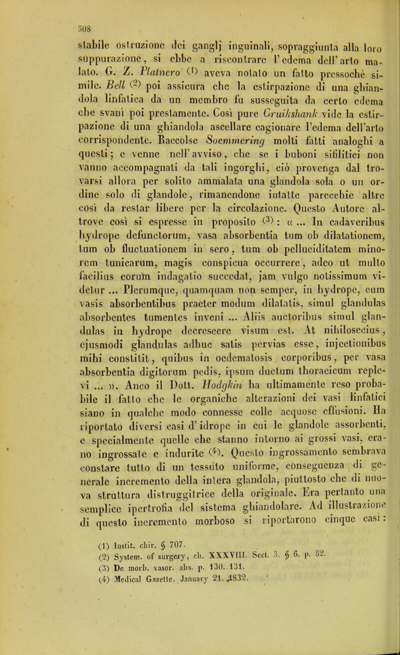 5Q8 slabile ostruzione dei ganglj inguinali, sopraggiunta alla loro suppurazione, si ebbe a riscontrare l'edema dell1 arto ma- lato. G. Z. Platncro 0) aveva nolato un fatto pressoché si- mile. Bell (2) poi assicura che la estirpazione di una ghian- dola linfatica da un membro fu susseguita da certo edema che svanì poi prestamente. Cosi pure Cruikshanh vide la estir- pazione di una ghiandola ascellare cagionare l'edema dell'arto corrispondente. Raccolse Soemmering molti fatti analoghi a questi; e venne nell'avviso, che se i buboni silìlitici nou vanno accompagnati da tali ingorghi, ciò provenga dal tro- varsi allora per solito ammalata una glandola sola o un or- dine solo dì glandole, rimanendone intatte parecchie altre così da restar libere per la circolazione. Questo Autore al- trove così si espresse in proposito C3) : « ... In cadaveribus hydrope defunctorum, vasa absorbenlia tum ob dilalationem, lum ob fluctuationem in sero, tum ob pelluciditatem mino- rem tunicarum, magis conspicua oecurrere, adco ut multo facilitis eorum indagatio succedat, jam vulgo notissimum vi- detur ... Plerumque, quamquam non semper, in hydrope, cum vasis absorbentibus praeter modum dilatatis, simul glandulas absorbentes tumenles ìnveni ... Aliis auctoribus simul glan- dulas in hydrope decrescere visum est. At nihilosecius, ejusmodi glandulas adhuc satis pcrvias esse, injectionibus raihi conslitit, quibus in oedcmalosis. corporibus, per vasa absorbentia digitorum pedis, ipsum ductum ihoracicum replc- vi ... ». Anco il Dott. Eodghìn ha ultimamente reso proba- bile il fallo che le organiche alterazioni dei vasi linfatici siano in qualche modo connesse colle acquose effusioni. Ha riportato diversi casi d'idrope in cui le glandole assorbenti, e specialmente quelle che stanno intorno ai grossi vasi, era- no ingrossale e indurite (4>. Questo ingrossamento sembrava constare tutto di un tessuto uniforme, conseguenza di ge- nerale incremento della intera glandola, piuttosto che di nuo- va struttura distruggitrice della originale. Era pertanto una semplice ipertrofia del sistema ghiandolare. Ad illustratone di questo incremento morboso si riportarono cinque casi: (1) Instit. cliir. § 707. (2) System, of surgery, eh. XXXVIII. Sect. 3. § 6. p. 52. (3) De morb. vasor. abs. p. 130. 131. (4) Medicai Gazelle. January 21. «1832.