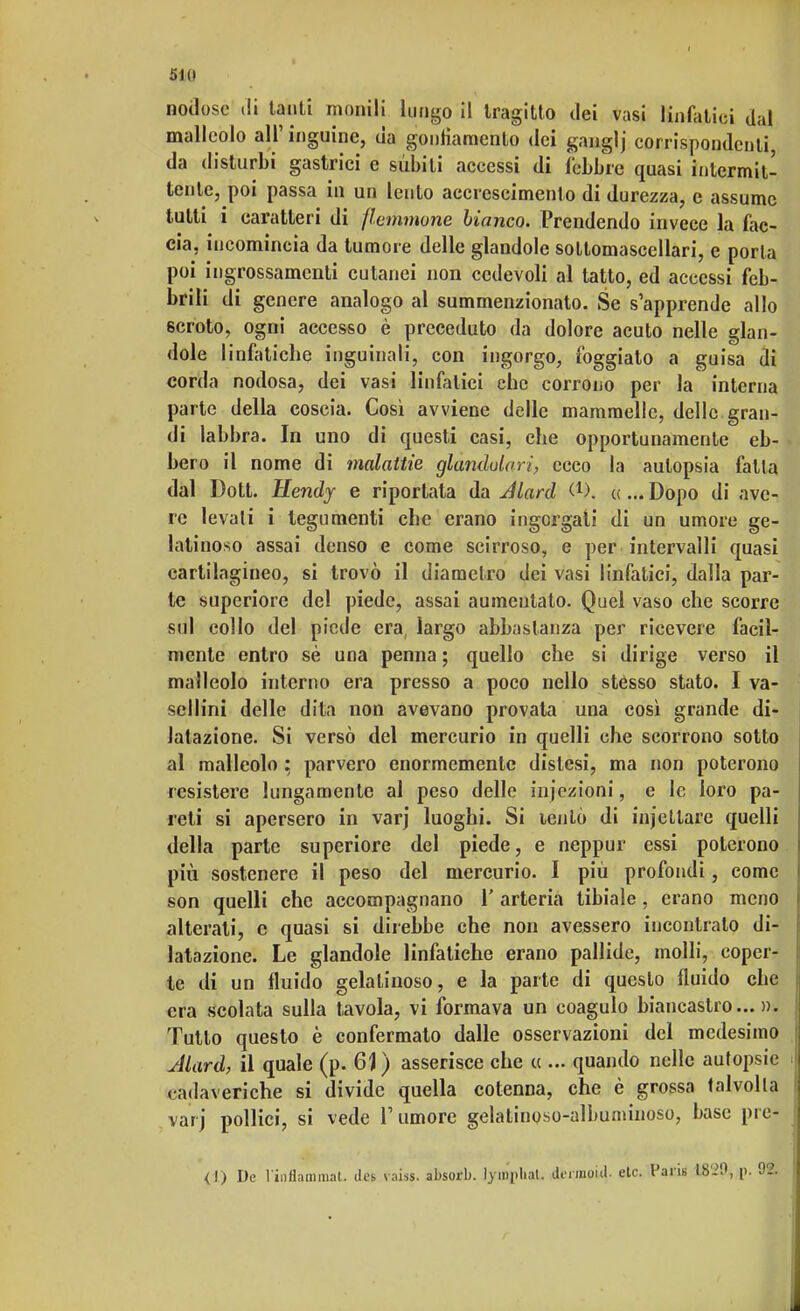 51(1 nodose ili tanti monili lungo il tragitto dei vasi linfatici dal malleolo all' inguine, da gonfiamento dei ganglj corrispondenti da disturbi gastrici e sùbiti accessi di l'ebbre quasi intermit- tente, poi passa in un lento accrescimento di durezza, e assume tutti i caratteri di flemmone bianco. Prendendo invece la fac- cia, incomincia da tumore delle glandolo soltomasccllari, e porla poi ingrossamenti cutanei non cedevoli al tatto, ed accessi feb- brili di genere analogo al summenzionato. Se s'apprende allo scroto, ogni accesso è preceduto da dolore acuto nelle glan- dole linfatiche inguinali, con ingorgo, foggiato a guisa di corda nodosa, dei vasi linfatici che corrono per la interna parte della coscia. Così avviene delle mammelle, delle gran- di labbra. In uno di questi casi, che opportunamente eb- bero il nome di malattie glandulari, ecco la autopsia falla dal Dott. Hendy e riportala da Jlard C1). «... Dopo di ave- re levali i tegumenti che erano ingorgati di un umore ge- latinoso assai denso e come scirroso, e per intervalli quasi cartilagineo, si trovò il diametro dei vasi linfatici, dalla par- te superiore del piede, assai aumentato. Quel vaso che scorre sol collo del piede era, largo abbastanza per ricevere facil- mente entro sè una penna ; quello che si dirige verso il malleolo interno era presso a poco nello stesso stato. I va- scllini delle dita non avevano provata una così grande di- latazione. Si versò del mercurio in quelli che scorrono sotto al malleolo : parvero enormemente dislesi, ma non poterono resistere lungamente al peso delle injezioni, e le loro pa- reti si apersero in varj luoghi. Si lento di injettare quelli della parte superiore del piede, e neppur essi poterono più sostenere il peso del mercurio. I più profondi, come son quelli che accompagnano V arteria tibiale , erano meno alterati, e quasi si direbbe che non avessero incontralo di- latazione. Le glandole linfatiche erano pallide, molli, coper- te di un fluido gelatinoso, e la parte di questo fluido che era scolata sulla tavola, vi formava un coagulo biancastro...». Tutto questo è confermato dalle osservazioni del medesimo Jlard, il quale (p. 61) asserisce che « ... quando nelle autopsie cadaveriche si divide quella cotenna, che è grossa talvolta varj pollici, si vede l'umore gelatinoso-albuminoso, base prei (!) De l'infiammili, dos vaiss. absorb. lymjpliaL il.rmoul. etc. Paris 1829, p.