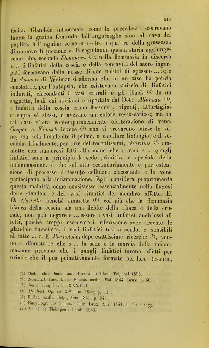 al5 ferite, dandole infiammate come le precedenti scorrevano lungo la guaina femorale dall' angufnaglia sino al cavo del poplite. AH1 inguine vene erano tre o qualiro della grossezza di un uovo di piccione ». E seguitando questa storia aggiunge- remo che, secondo Denmann nella flemmasia in discorso « ... i linfatici della coscia e della concavità del sacro ingor- gati formavano delle masse di due pollici di spessore... »; e da Amman di Weimar si afferma che in un caso ha potuto constatare, per l'autopsia, che esistevano striscie di linfatici indurati, circondanti i vasi crurali e gli iliaci. (2> In un soggetto, la di cui storia ci è riportata dal Dott. Alloneau <-3>, i linfatici della coscia erano flessuosi, rigonfj, attortiglia- ti sopra sè stessi, e avevano un colore rosso-carico; ma in tal caso v' era contemporaneamente obliterazione di vene. Gasper e Kiwisch invece (4> non vi trovarono offese le ve- ne, ma sola linfadenite il primo, e capillare liniangioile il se- condo. Finalmente, per dire dei recentissimi, Marinus am- mette con numerosi fatti alla mano che i vasi e i ganglj linfatici sono a principio la sede primitiva e speciale della infiammazione, e che soltanto secondariamente e per esten- sione di processo il tessuto cellulare circostante e le vene partecipano alla infiammazione. Egli considera propriamente questa malattia come consistesse essenzialmente nella flogosi delle glandolo e dei vasi linfatici del membro affetto. E. De Castella, benché ammetta (6) coi più che la flemmasia bianca della coscia sia una flebite della iliaca e della cru- rale, non può negare « ...essere i vasi, linfatici anch'essi af- fetti, poiché troppi osservatori riferiscono aver trovate le glandolo tumefatte, i vasi linfatici tesi a corda, e sensibili al tatto ... ». E Barnelche, dopo esattissime ricerche (7), ven- ne a dimostrare che « ... la sede e la màrcia della infiam- mazione provano che i ganglj linfatici furono affetti per primi; che il pus primitivamente formato nel loro tessuto, (t) Medie. cHir. Journ. and Review et These Tri pone] 1828. (2) liuuchut. Encycl. des Scienc. mèdie. Mai 1844. Brux. p. 6C. (?>) Journ. complém. T. XXXVIII. (4) Puchdt. Op. citi <i.a ediz. 1844, p. Ila. (!'-) Liullct. inèdie. Belg., Juin 1841, p. 243. (G) Encyelogr. des Seienc medie. Brux. Avr. 1841, p. 90 e segg. (7) Annal. de Tliérapcut. Octob. 1845.