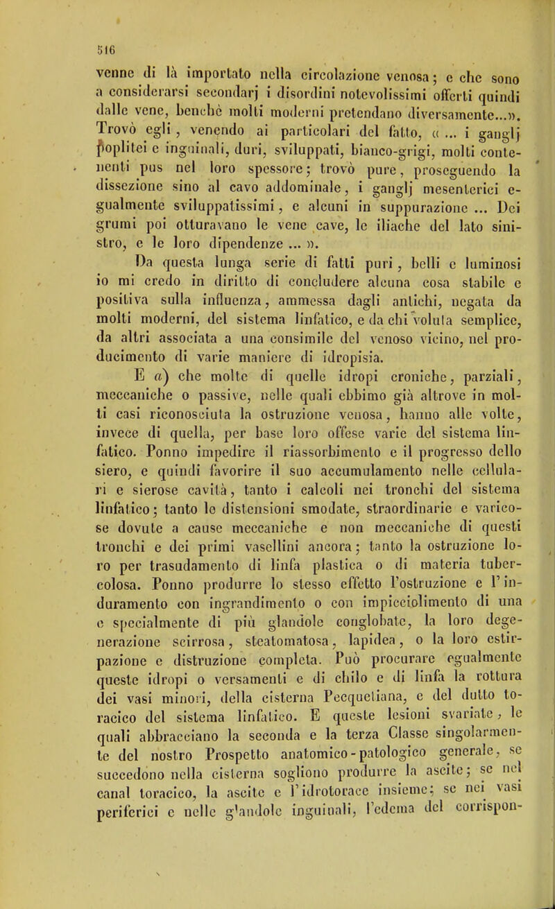 venne di là importato nella circolazione venosa ; e che sono a considerarsi secondàri ' disordini notevolissimi offerti quindi dalle vene, benché molti moderni pretendano diversamente...». Trovò egli , venendo ai particolari del fatto, « ... i ganglj ftoplitei e inguinali, duri, sviluppati, bianco-grigi, molli conte- nenti pus nel loro spessore; trovò pure, proseguendo la dissezione sino al cavo addominale, i ganglj mesenterici e- gualmente sviluppalissimi, e alcuni in suppurazione ... Dei grumi poi otturavano le vene cave, le iliache del lato sini- stro, e le loro dipendenze ... ». Da questa lunga serie di fatti puri, belli e luminosi io mi credo in diritto di concludere alcuna cosa stabile e positiva sulla influenza, ammessa dagli antichi, uegata da molti moderni, del sistema linfatico, e da chi voltila semplice, da altri associata a una consimile del venoso vicino, nel pro- ducimcnto di varie maniere di idropisia. E a) che molte di quelle idropi croniche, parziali, meccaniche o passive, nelle quali ebbimo già altrove in mol- ti casi riconosciuta la ostruzione venosa, hanno alle volte, invece di quella, per base loro offese varie del sistema lin- fatico. Ponno impedire il riassorbimento e il progresso dello siero, e quindi favorire il suo accumulamento nelle cellula- ri e sierose cavità, tanto i calcoli nei tronchi del sistema linfatico ; tanto lo distensioni smodate, straordinarie e varico- se dovute a cause meccaniche e non meccaniche di questi tronchi e dei primi vasellini ancora; tanto la ostruzione lo- ro per trasudamento di linfa plastica o di materia tuber- colosa. Ponno produrre lo stesso effetto l'ostruzione e l'in- duramento con ingrandimento o con impicciolimento di una e specialmente di più glandolo conglobate, la loro dege- nerazione scirrosa, steatomatosa, lapidea, o la loro estir- pazione e distruzione completa. Può procurare egualmente queste idropi o versamenti e di chilo e di linfa la rottura dei vasi minori, della cisterna Pecqueliana, e del (lutto to- racico del sistema linfatico. E queste lesioni svariate, le quali abbracciano la seconda e la terza Classe singolarmen- te del nostro Prospetto anatomico-patologico generale, se succedono nella cisterna sogliono produrre la ascite; se nel canal toracico, la ascile e l'idrotorace insieme; se nei vasi periferici e nelle gondole inguinali, l'edema del corrispon-