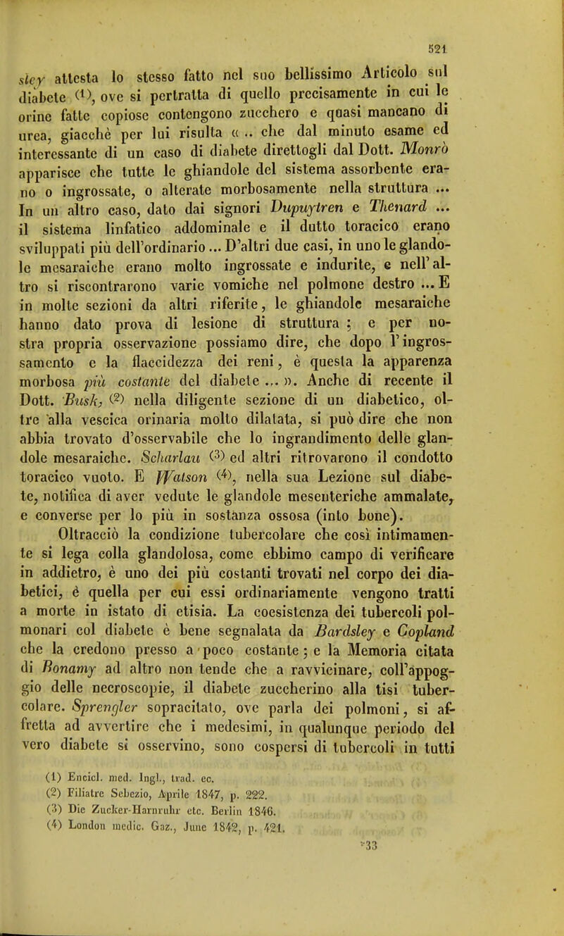 sicy attcsta lo stesso fatto nel suo bellissimo Articolo sul diabete t1), ove si pertralta di quello precisamente in cui le orine fatte copiose contengono zucchero e quasi mancano di urea, giacché per lui risulla « .. che dal minuto esame ed interessante di un caso di diabete direttogli dal Dott. Morirò apparisce che tutte le ghiandole del sistema assorbente era- no o ingrossate, o alterate morbosamente nella struttura ... In un altro caso, dato dai signori Dupuytren e Thenard ... il sistema linfatico addominale e il dutto toracico erano sviluppali più dell'ordinario... D'altri due casi, in uno le glando- lo mesaraiche erano molto ingrossate e indurite, e nell'al- tro si riscontrarono varie vomiche nel polmone destro ... E in molte sezioni da altri riferite, le ghiandole mesaraiche hanno dato prova di lesione di struttura : e per no- stra propria osservazione possiamo dire, che dopo l'ingros- samento e la flaccidezza dei reni, è questa la apparenza morbosa più costante del diabete ... ». Anche di recente il Dott. Bush, (2> nella diligente sezione di un diabetico, ol- tre alla vescica orinaria molto dilatata, si può dire che non abbia trovato d'osservabile che lo ingrandimento delle glan- dole mesaraiche. Scharlau (3) ed altri ritrovarono il condotto toracico vuoto. E J/Yalson nella sua Lezione sul diabe- te, notifica di aver vedute le glandole mesenteriche ammalate, e converse per lo più in sostanza ossosa (into bone). Oltracciò la condizione tubercolare che così intimamen- te si lega colla glandolosa, come ebbimo campo di verificare in addietro, è uno dei più costanti trovati nel corpo dei dia- betici, è quella per cui essi ordinariamente vengono tratti a morte in istato di etisia. La coesistenza dei tubercoli pol- monari col diabete è bene segnalata da Bardsley e Copland che la credono presso a > poco costante ; e la Memoria citata di fìonamy ad altro non tende che a ravvicinare, coiràppog- gio delle necroscopie, il diabete zuccherino alla tisi tuber- colare. Sprengler sopracilato, ove parla dei polmoni, si af- fretta ad avvertire che i medesimi, in qualunque periodo del vero diabete si osservino, sono cospersi di tubercoli in tutti (1) Encicl. med. Ingl., trad. ec. (2) Filiatrc Sebczio, Aprile 1847, p. 222. (3) Die Zucfcer-Harnruhr etc. Berlin 1846. (4) London medie. Gaz., Junc 1842, p. 421. •33