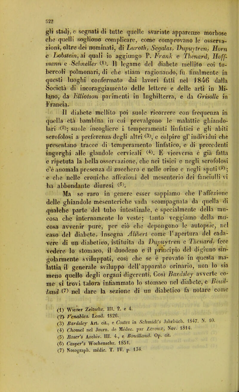 r>22 gii stnd|, c segnati di tutte quelle svariate apparenze morbose che quelli sogliono complicare, come comprovano le osserva- zioni, oltre dei nominali, di Luroth, Scgalas, Dupuytrcn, Horn c Lobstein, ai quali io aggiungo P. Frank e Thcnard, Hoff- mann e Sclmeller (*). Il legame del diabete mellito coi tu- bercoli polmonari, di che stianti ragionando, fu finalmente in questi luoghi confermato dai lavori fatti nel 1846 dalla Società di incoraggiamento delle lettere e delle arti in Mi- lano, da Ellioison parimenti in Inghilterra, e da Grisolle in Francia. Il diabete mellito poi suole ricorrere con frequenza in quella età bambina in cui prevalgono le malattie ghiando- lari (2>; suole incogliere i temperamenti linfatici e gli abili scrofolosi a preferenza degli altri (3>, e colpire gì' individui che presentano tracce di temperamento linfatico, e di precedenti ingorghi alle glandole cervicali (*). E viceversa è già fatta e ripetuta la bella osservazione, che nei tisici e negli scrofolosi c'è anomala presenza di zucchero e nelle orine e negli sputi ^ ; e che nelle croniche affezioni del mesenterio dei fanciulli vi ha abbondante diuresi (6). Ma se raro in genere esser sappiamo che l'affezione delle ghiandole mesenteriche vada scompagnala da quella di qualche parte del tubo intestinale, e specialmente della mu- cosa che internamente lo veste; tanto veggiamo della mu- cosa avvenir pure, por ciò che depongono le autopsie, nel caso del diabete. Insegna Jlibert come l'apertura del cada- vere di un diabetico, istituita da Diqmjtren e Thenard, fece vedere lo stomaco, il duodeno e il principio del digiuno sin- golarmente sviluppati, così che se è provaio in questa ma- lattia il generale sviluppo dell'apparato orinario, non lo sia meno quello degli organi digerenti. Cosi Bardsley avverte co- me si trovi talora infiammato lo stomaco nel diabete, e Bauil- laud <7> nel dare la sezione di un diabetico fa notare come (l) Wiener Zeitschr. III. 2. e 4. (2> Fenables. Lond. 1826. (3) Bardsley Art. cit., e Costes in Schmidl's Jahrbiich. 1847. N. (4) Chomel nel Journ. de Mcdec. par Lcroux, Nov. 1814. (5) Roser's Archiv. HI. 4., e, Bouillaud. On. cit. (G) Cosper's Wochensclir. 1851.