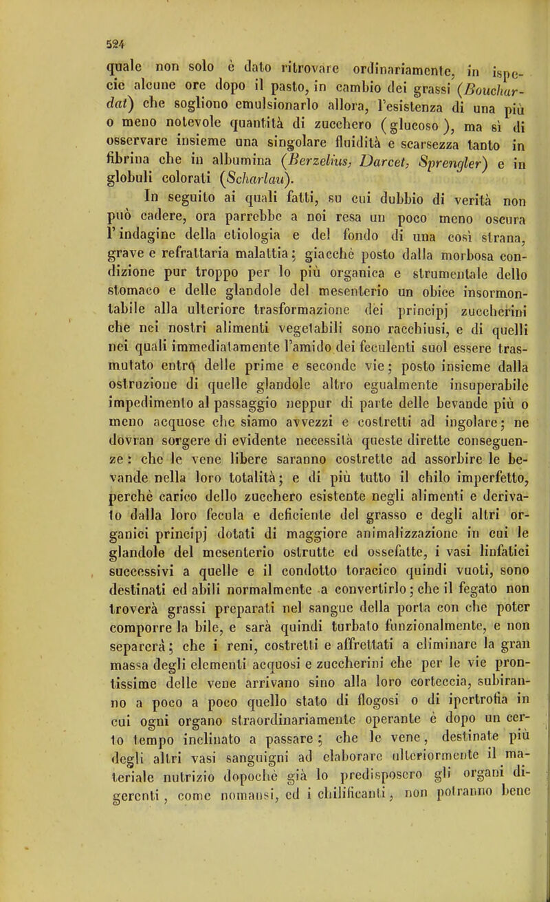 quale non solo è dato ritrovare ordinariamente, in iSpC- cie alcune ore dopo il pasto, in cambio dei grassi (Boucliur- dat) che sogliono emulsionarlo allora, l'esistenza di una più o meno notevole quantità di zucchero (glucoso), ma si di osservare insieme una singolare fluidità e scarsezza tanto in fibrina che in albumina (Berzelius, Darcet, Sprengler) e in globuli colorati (Scharlau). In seguito ai quali fatti, su cui dubbio di verità non può cadere, ora parrebbe a noi resa un poco meno oscura l'indagine della eliologia e del fondo di una così strana, grave e refrattaria malattia ; giacché posto dalla morbosa con- dizione pur troppo per lo più organica e strumentale dello stomaco e delle glandole del mesenterio un obice insormon- tabile alla ulteriore trasformazione dei principi zuccherini che nei nostri alimenti vegetabili sono racchiusi, e di quelli nei quali immediat amente l'amido dei feculenti suol essere tras- mutato entro, delle prime e seconde vie; posto insieme dalla ostruzione di quelle glandole altro egualmente insuperabile impedimento al passaggio neppur di parte delle bevande più o meno acquose che siamo avvezzi e costretti ad ingoiare; ne dovran sorgere di evidente necessità queste dirette conseguen- ze : che le vene libere saranno costrette ad assorbire le be- vande nella loro totalità; e di più tutto il chilo imperfetto, perchè carico dello zucchero esistente negli alimenti e deriva- to dalla loro fecula e deficiente del grasso e degli altri or- ganici principj dotati di maggiore animalizzazionc in cui le glandole del mesenterio oslrutte ed ossefatte, i vasi linfatici successivi a quelle e il condotto toracico quindi vuoti, sono destinati ed abili normalmente a convertirlo ; che il fegato non troverà grassi preparati nel sangue della porta con che poter comporre la bile, e sarà quindi turbato funzionalmente, e non separerà; che i reni, costretti e affrettati a eliminare la gran massa degli elementi acquosi e zuccherini che per le vie pron- tissime delle vene arrivano sino alla loro corteccia, subiran- no a poco a poco quello stato di flogosi o di ipertrofia in cui ogni organo straordinariamente operante è dopo un cer- to tempo inclinato a passare ; che le vene, destinate più degli altri vasi sanguigni ad elaborare ulteriormente il ma- teriale nutrizio dopoché già lo predisposero gli organi di- gerenti, come nomansi, ed i chililicanli, non potranno bene