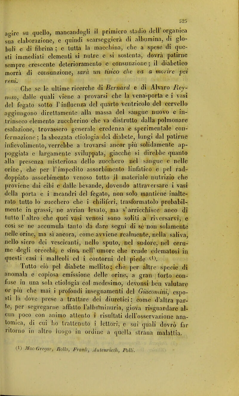 agire su quello, mancandogli il primiero stadio dell' organica sua elaborazione, e quindi scarseggierà di albumina, di glo- buli e di fibrina ; e tutta la macchina, che a spese di que- sti immediati elementi si nutre e si sostenta, dovrà patirne sempre crescente deterioramento e consunzione; il diabetico morrà di consunzione, sarà un tisico che va a morire pei reni. Che se le ultime ricerche di Bernard e di Alvaro Rey- noso, dalle quali viene a provarsi che la vena-porta e i vasi del fegato sotto l'influenza del quarto ventricolo del cervello aggiungono direttamente alla massa del sangue nuovo e in- trinseco elemento zuccherino che va distrutto dalla polmonare esalazione, trovassero generale credenza e sperimentale con- fermazione ; la sbozzata etiologia del diabete, lungi dal patirne infievolimento, verrebbe a trovarsi ancor più solidamente ap- poggiata e largamente sviluppata, giacché si direbbe quanto alla presenza misteriosa dello zucchero nel sangue e nelle orine, che per l'impedito assorbimento linfatico e pel rad- doppiato assorbimento venoso tutto il materiale nutrizio che proviene dai cibi e dalle bevande, dovendo al traver sare i vasi della porla e i meandri del fegato, non solo mantiene inalte- rato tutto lo zucchero che i chiliferi, trasformatolo probabil- mente in grassi, ne avrian levato, ma s'arricchisce anco di tulio l'altro che quei vasi venosi sono solili a riversarvi, e così se ne accumula tanto da dare segni di sè non solamente nelle orine, ma sì ancora, come avviene realmente, nella saliva, nello siero dei vescicanti, nello spulo, nel sudore, nel ceru- me degli orecchi, e sino, nelF umore che rende edematosi in questi easi i malleoli ed i contorni del piede &\ Tutto ciò pel diabete mellito; chè per altre specie di anomala e copiosa emissione delle orine, a gran torto con- fuse in una sola etiologia col medesimo, devonsi ben valutare or più che mai i profondi insegnamenti del Giacomini, espo- sti là dove prese a trattare dei diuretici ; come d'altra par- te, per segregarne affatto l'albifminuria, giova risguardare al- cun poco con animo attento i risultati dell'osservazione ana- tomica, di cui ho trattenuto i lettori, e sui quali dovrò far ritorno in altro luogo in ordine a quella strana malattia. (1) Mac-Gregor, Uollo, Frank, Aulinrkth, rolli.