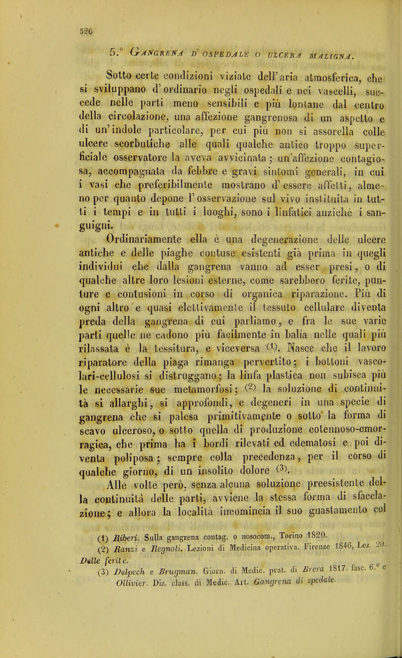 520 5.° Ganghena d ospedale o ulcera maligna. Sotto certe condizioni viziate dell'aria atmosferica, che si sviluppano d'ordinario negli ospedali c nei vascelli, suc- cede nelle parti meno sensibili e più lontane dal centro della circolazione, una affezione gangrenosa di un aspetto e di un'indole particolare, per cui più non si assorella colle ulcere scorbutiche alle quali qualche aulico troppo super- ficiale osservatore la aveva avvicinata ; un'affezione contagio- sa, accompagnata da febbre e gravi sintomi generali, in cui i vasi che preferibilmente mostrano d'essere affetti, alme- no per quanto depone l'osservazione sul vivo instituita in tut- ti i tempi e in tutti i luoghi, sono i linfatici anziché i san- guigni- Ordinariamente ella è una degenerazione delle ulcere antiche e delle piaghe contuse esistenti già prima in quegli individui che dalla gangrena vanno ad esser presi, o di qualche altre loro lesioni esterne, come sarebbero ferite, pun- ture e contusioni in corso di organica riparazione. Più di ogni altro e quasi elettivamenìe il tessuto cellulare diventa preda della gangrena di cui parliamo, e fra le sue varie parli quelle ne cadono più facilmente in balia nelle quali più rilassata è la tessitura, e viceversa Q), Nasce che il lavoro riparatore della piaga rimanga pervertito; i bottoni vasco- lari-cellulosi si distruggano; la linfa plastica non subisca più le necessarie sue metamorfosi ; <2> la soluzione di continui- tà si allarghi, si approfondi, e degeneri in una specie di gangrena che si palesa primitivamente o sotto la forma di scavo ulceroso, o sotto quella di produzione colennoso-emor- ragiea, che prima ha i bordi rilevati ed edematosi e poi di- venta poliposa ; sempre colla precedenza, per il corso di qualche giorno, di un insolilo dolore <3>. Alle volle però, senza alcuna soluzione preesistente del- la continuità delle parti, avviene la stessa forma di sfacela- zione; e allora la località incomincia il suo guastamelo col (1) Riberi. Sulla gangrena contag. o nosocom., Torino 1S20. (2) Manzi e Ilegnoli. Lezioni di Medicina operativa. Firenze 1846, Lez. '20. Dulie ferite. . j (3) Balpech e Brugman. Giorn. di Medie, prat. di Brera 1817. lasc. 6. e Ollivier. Die. class, ili Medie. Art. Gaiupaia di spedale.