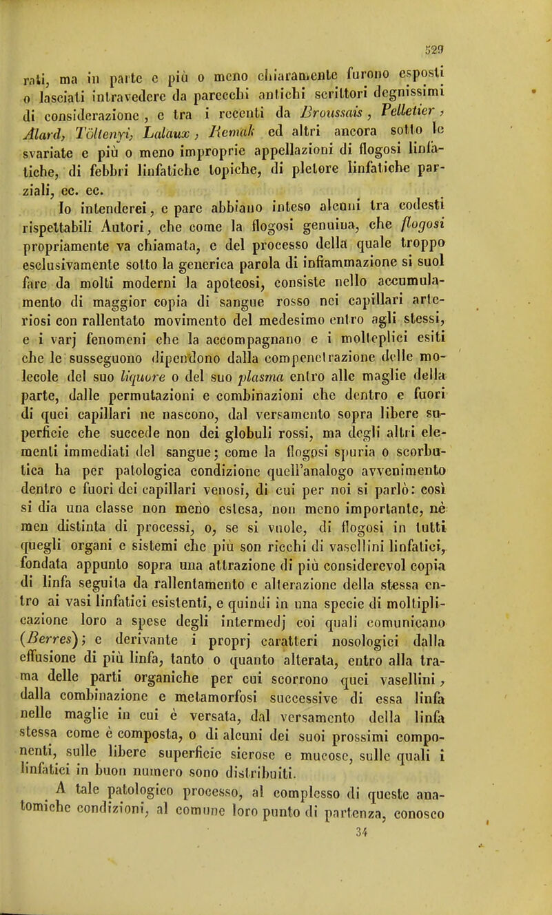 52fl r.iti, ma in parte e più o meno chiaran»cnte furono esposti o lasciati intravedere da parecchi antichi scrittori degnissimi di considerazione , c tra i recenti da Broussais, Pelletier , Alard, Tòltemi, Lalaux, Iiemah ed altri ancora sotto le svariate e più o meno improprie appellazioni di flogosi liniiv- tiche, di febbri linfatiche topiche, di pletore linfatiche par- ziali, ec. ec. Io intenderei, e pare abbiano inteso alcuni tra codesti rispettabili Autori, che come la flogosi genuiua, che {lagosi propriamente va chiamata, e del processo della quale troppo esclusivamente sotto la generica parola di infiammazione si suol fare da molti moderni la apoteosi, consiste nello accumula- mento di maggior copia di sangue rosso nei capillari arte- riosi con rallentato movimento del medesimo entro agli slessi, e i varj fenomeni che la accompagnano e i molteplici esiti che le susseguono dipendono dalla compenetrazione delle mo- lecole del suo liquore o del suo plasma entro alle maglie della parte, dalle permutazioni e combinazioni che dentro e fuori di quei capillari ne nascono, dal versamento sopra libere su- perficie che succede non dei globuli rossi, ma degli altri ele- menti immediati del sangue; come la flogosi spuria o scorbu- tica ha per patologica condizione quell'analogo avvenimento dentro e fuori dei capillari venosi, di cui per noi si parlò: così si dia una classe non meno eslesa, non meno importante, nè men distinta di processi, o, se si vuole, di flogosi in lutti quegli organi e sistemi che più son ricchi di vaselìini linfatici, fondata appunto sopra una attrazione di più considerevol copia di linfa seguita da rallentamento e alterazione della stessa en- tro ai vasi linfatici esistenti, e quindi in una specie di moltipli- cazione loro a spese degli intermedj coi quali comunicano (Derres); e derivante i proprj caratteri nosologici dalla effusione di più linfa, tanto o quanto alterata, entro alla tra- ma delle parti organiche per cui scorrono quei vaselìini, dalla combinazione e metamorfosi successive di essa linfa nelle maglie in cui è versata, dal versamento della linfa stessa come è composta, o di alcuni dei suoi prossimi compo- nenti, sulle libere superficie sierose e mucose, sulle quali i linfatici in buon numero sono distribuiti. A tale patologico processo, al complesso di queste ana- tomiche condizioni, al comune loro punto di partenza, conosco 34