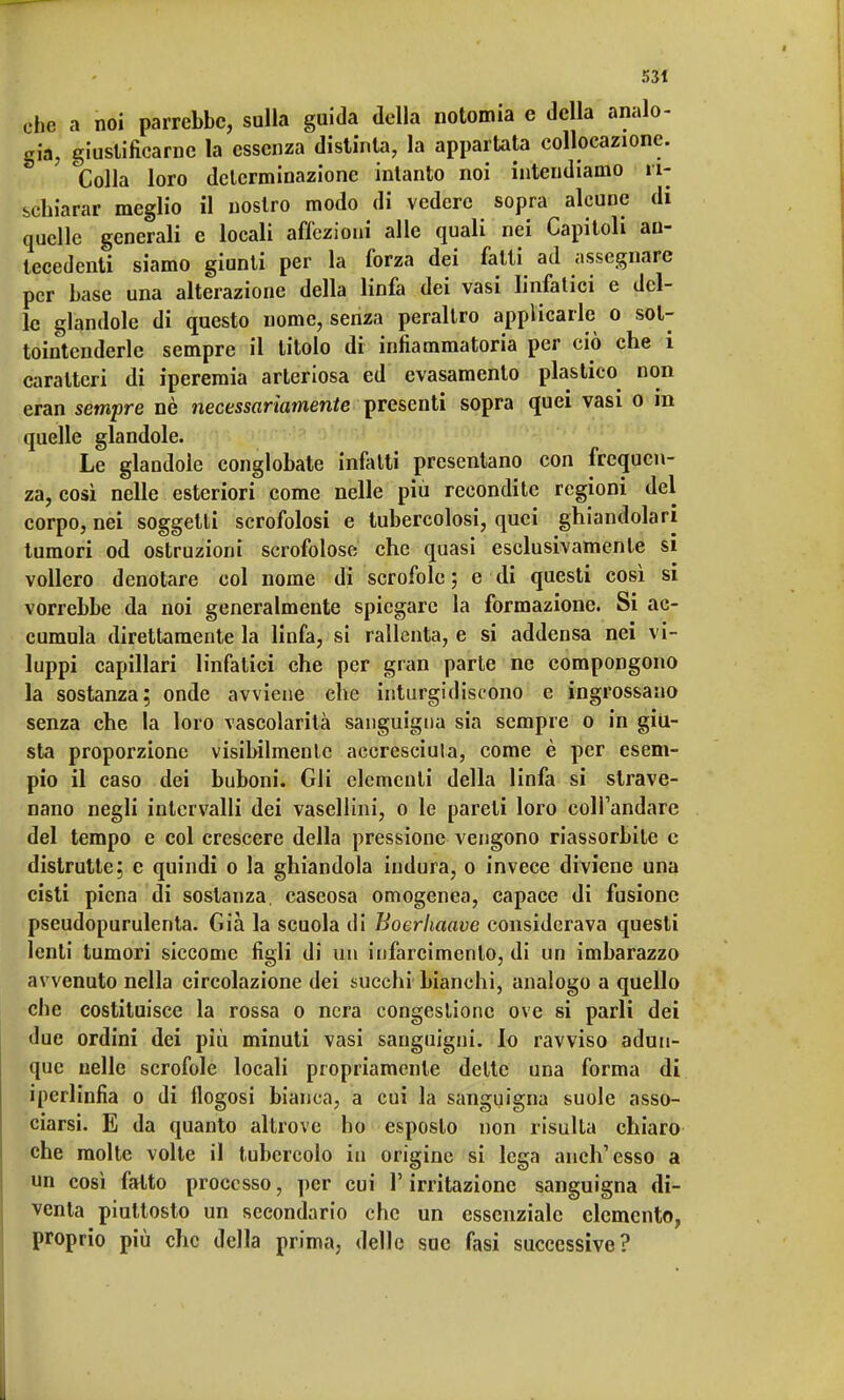 che a noi parrebbe, sulla guida della notomia e della analo- gia, giustificarne la essenza distinta, la appartata collocazione. S Colla loro determinazione intanto noi intendiamo ri- schiarar meglio il nostro modo di vedere sopra alcune di quelle generali e locali affezioni alle quali nei Capitoli an- tecedenti siamo giunti per la forza dei fatti ad assegnare per base una alterazione della linfa dei vasi linfatici e del- le glandolo di questo nome, senza peraltro applicarle o sol- tointcnderle sempre il titolo di infiammatoria per ciò che i caratteri di iperemia arteriosa ed evasamento plastico non eran sempre nè necessariamente presenti sopra quei vasi o in quelle glandole. Le glandole conglobate infatti presentano con frequen- za, così nelle esteriori come nelle più recondite regioni del corpo, nei soggetti scrofolosi e tubercolosi, quei ghiandolari tumori od ostruzioni scrofoloso che quasi esclusivamente si vollero denotare col nome di scrofole; e di questi così si vorrebbe da noi generalmente spiegare la formazione. Si ac- cumula direttamente la linfa, si rallenta, e si addensa nei vi- luppi capillari linfatici che per gran parte ne compongono la sostanza; onde avviene che inturgidiscono e ingrossano senza che la loro vascolarità sanguigna sia sempre o in giu- sta proporzione visibilmente accresciuta, come è per esem- pio il caso dei buboni. Gli elementi della linfa si strave- nano negli intervalli dei vasellini, o le pareti loro comandare del tempo e col crescere della pressione vengono riassorbite e distrutte; e quindi o la ghiandola indura, o invece diviene una cisti piena di sostanza, caseosa omogenea, capace di fusione pseudopurulenta. Già la scuola di Boerhaave considerava questi lenti tumori siccome figli di un infarcimento, di un imbarazzo avvenuto nella circolazione dei succhi bianchi, analogo a quello che costituisce la rossa o nera congestione ove si parli dei due ordini dei più minuti vasi sanguigni. Io ravviso adun- que nelle scrofole locali propriamente dette una forma di ipcrlinfia o di flogosi bianca, a cui la sanguigna suole asso- ciarsi. E da quanto altrove ho esposto non risulta chiaro che molte volte il tubercolo in origine si lega anch'esso a un così fatto processo, per cui l'irritazione sanguigna di- venta piuttosto un secondario che un essenziale elemento, proprio più che della prima, delle sue fasi successive?