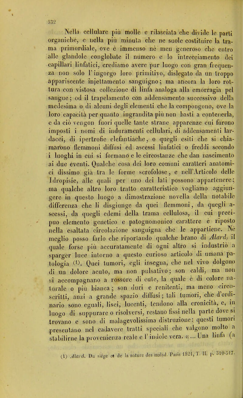 53<2 Nella cellulare più molle e rilasciata che divide le parli organiche, e nella più minuta che ne suole costituire la tra- ma primordiale, ove c immenso nè meu generoso che entro alle glandolo conglohale il numero e lo intrecciamento dei capillari linfatici, crediamo avere pur luogo con gran frequen- za non solo l'ingorgo loro primitivo, dislegato da un troppo appariscente injettamcnlo sanguigno; ma ancora la loro rot- tura con vistosa collezione di linfa analoga alla emorragia pel sangue ; od il trapelamelo con addensamento successivo della medesima o di alcuni degli elementi che la compongono, ove la loro capacità per quanto ingrandita più non basti a contenerla, c da ciò vengon fuori quelle tante strane apparenze cui furono imposti i nomi di induramenti cellulari, di addensamenti lar- dacei, di ipertrofie elefantiache, o quegli esiti che si chia- marono flemmoni diffusi ed ascessi liufalici o freddi secondo i luoghi in cui si formano e le circostanze che dan nascimento ai due eventi. Qualche cosa dei loro comuni caratteri anatomi- ci dissimo già tra le forme scrofolose, e nell'Articolo delle Idropisie, alle quali per uno dei lati possono appartenere; ma qualche altro loro tratto caratteristico vogliamo aggiun- gere in questo luogo a dimostrazione novella della notabile differenza che li disgiunge da quei flemmoni, da quegli a- scessi, da quegli edemi della trama cellulosa, il cui preci- puo elemento genetico e patognomonico carattere è riposto nella esaltala circolazione sanguigna che le appartiene. Nè meglio posso farlo che riportando qualche brano di Alarci, il quale forse più accuratamente di ogni altro si industriò a sparger luce intorno a questo curioso articolo di umana pa- tologia (l>. Quei tumori, egli insegna, che nel vivo dolgono di un dolore acuto, ma non pulsalivo; son caldi, ma non si accompagnano a rossore di cute, la quale è di colore na- turale o più bianca; son duri e renitenti, ma meno circo- scritti, anzi a grande spazio diffusi ; tali tumori, che d'ordi- nario sono eguali, lisci, lucenti, tendono alla cronicità, e, in luogo di suppurare o risolversi, restano fìssi nella parte dove si trovano e sono di malagevolissima distruzione: questi tumori presentano nel cadavere* tratti speciali che valgono molto a stabilirne la provenienza reale e l'indole vera. «... Una linfa (a