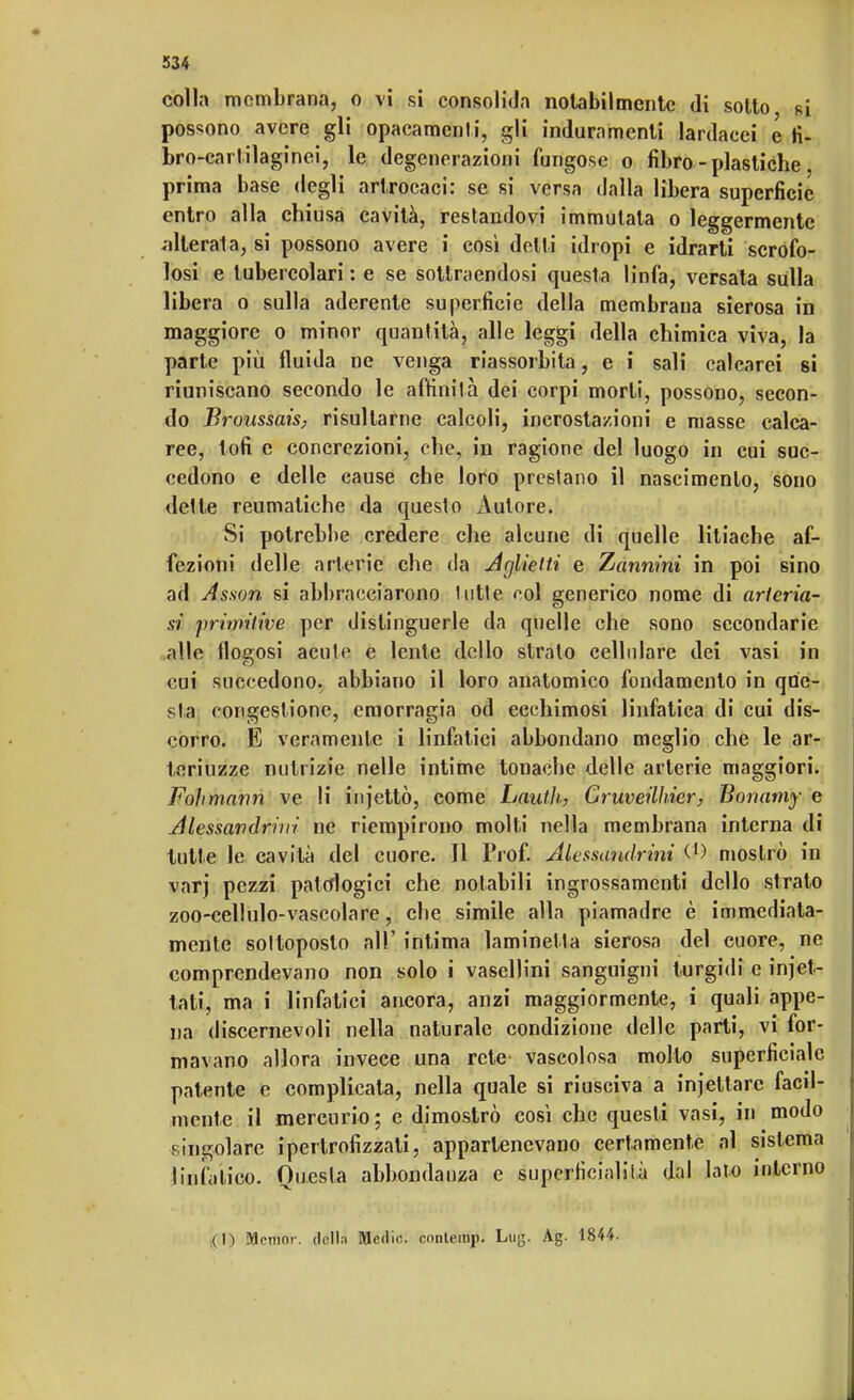 colla membrana, o vi si consolida notabilmente di sotto si possono avere gli opacamente, gli induramenti lardacei e fi- bro-carlilaginei, le degenerazioni fungose o fibro - plastiche. prima base degli artrocaci: se si versa dalla libera superficie entro alla chiusa cavità, restandovi immutala o leggermente alterata, si possono avere i così delti idropi e idrarti scrofo- losi e tubercolari : e se sottraendosi questa linfa, versata sulla libera o sulla aderente superficie della membrana sierosa in maggiore o minor quantità, alle leggi della chimica viva, la parte più fluida ne venga riassorbita, e i sali calcarei si riuniscano secondo le affinità dei corpi morti, possono, secon- do Broussais, risultarne calcoli, incrostazioni e masse calca- ree, lofi e concrezioni, che, in ragione del luogo in cui suc- cedono e delle cause che loro prestano il nascimento, sono «Ielle reumatiche da questo Autore. Si potrebbe credere che alcune di quelle litiache af- fezioni delle arterie che da Aglietti e Zannìni in poi sino ad Asson si abbracciarono lutte col generico nome di arteria- si primitive per distinguerle da quelle che sono secondarie alle flogosi acute e lente dello stralo cellulare dei vasi in cui succedono, abbiano il loro anatomico fondamento in que- sta congestione, emorragia od ecchimosi linfatica di cui dis- corro. E veramente i linfatici abbondano meglio che le ar- teriuzze nutrizie nelle intime tonache delle arterie maggiori. Fohmann ve li injettò, come Lauth, Cruveillrier, Bonamy e Alessandrini ne riempirono molti nella membrana interna di tutte le cavità del cuore. Il Prof. Alessandrini mostrò in varj pezzi patologici che notabili ingrossamenti dello strato zoo-cellulo-vascolare, che simile alla piamadre è immediata- mente sottoposto all' intima laminelta sierosa del cuore, ne comprendevano non solo ì vasellini sanguigni turgidi e iniet- tati, ma i linfatici ancora, anzi maggiormente, i quali appe- na discernevoli nella naturale condizione delle parti, vi for- mavano allora invece una rete vascolosa molto superficiale patente e complicata, nella quale si riusciva a injettarc facil- mente il mercurio ; e dimostrò così che questi vasi, in modo singolare ipertrofizzati, appartenevano certamente al sistema linfatico. Questa abbondanza e superficialità dal lato interno ( H Mnmnr. della Medie, cnnlemp. Lujj. Ag. 1844.