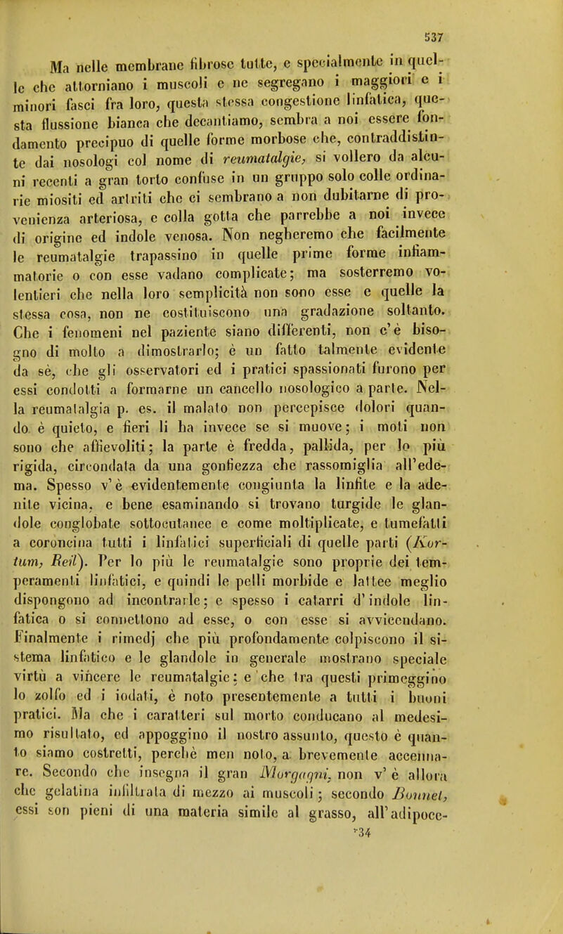 Ma nelle membrane fibrose tutte, e specialmente in quel- le che attorniano i muscoli e ne segregano i maggiori c i minori fasci fra loro, questa stessa congestione linfatica, que- sta flussione bianca che decantiamo, sembra a noi essere fon- damento precipuo di quelle forme morbose che, contraddistin- te dai nosologi col nome di reumatalgie, si vollero da alcu- ni recenti a gran torto confuse in un gruppo solo colle ordina- rie miositi ed artriti che ci sembrano a non dubitarne di pro- venienza arteriosa, e colla gotta che parrebbe a noi invece di origine ed indole venosa. Non negheremo che facilmente le reumatalgie trapassino in quelle prime forme infiam- matorie o con esse vadano complicate; ma sosterremo vo- lentieri che nella loro semplicità non sono esse e quelle la stessa cosa, non ne costituiscono una gradazione soltanto. Che i fenomeni nel paziente siano differenti, non c'è biso- gno di molto a dimostrarlo; è un fatto talmente evidente da sè, che gli osservatori ed i pratici spassionati furono per essi condotti a formarne un cancello nosologico a parte. Nel- la reumatalgia p. es. il malato non percepisce dolori quan- do, è quieto, e fieri li ha invece se si muove; i moti non sono che affievoliti; la parte è fredda, pallida, per lo più rigida, cireondala da una gonfiezza che rassomiglia all'ede- ma. Spesso v' è evidentemente congiunta la linfite e la ade- nite vicina, e bene esaminando si trovano turgide le glan- dole conglobate sottocutanee e come moltiplicate, e tumefatti a coroncina tutti i linfatici superficiali di quelle parti (/vor- tum, Beit). Per lo più le reumatalgie sono proprie dei tem- peramenti linfatici, e quindi le pelli morbide e lattee meglio dispongono ad incontrarle; e spesso i catarri d'indole lin- fatica o si connettono ad esse, o con esse si avvicendano. Finalmente i rimedj che più profondamente colpiscono il si- stema linfatico e le glandole in generale mostrano speciale virtù a vincere le reumatalgie: e che tra questi primeggino lo zolfo ed i iodati, è noto presentemente a tutti i buoni pratici. Ma che i caratteri sul morto conducano al medesi- mo risultato, ed appoggino il nostro assunto, questo è quan- to siamo costretti, perchè mei» noto, a. brevemente accenna- re. Secondo che insegna il gran Nlorgaqni. non v' è allora che gelatina infiltrata di mezzo ai muscoli ; secondo Bonuel, essi ion pieni di una materia simile al grasso, all'adipoce- rZ4