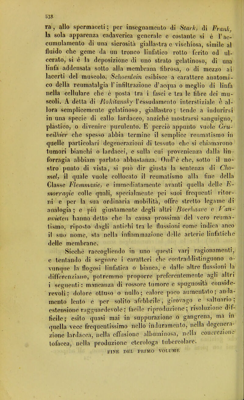 53R ra, allo spennaceli; per insegnamento di Starle, ili Frank, la sola apparenza cadaverica generale e costante si è T ac- cumulamento di una sierosità giallastra e vischiosa, simile al fluido che geme da un tronco linfatico rotto ferito od ul- ceralo, si è la deposizione di uno strato gelatinoso, di una linfa addensata sotto alla membrana fibrosa, o di mezzo ai lacerti del muscolo. Schoenlein esibisce a carattere anatomi- co della reumatalgia l'infiltrazione d'acqua o meglio di linfa nella cellulare che è posta tra i fasci e tra le fibre dei mu- scoli. A delta di Bokitanshy ressudamento interstiziale è al- lora semplicemente gelatinoso, giallastro; tende a indurirsi in una specie di callo lardaceo, anziché mostrarsi sanguigno, plastico, o divenire purulento. E perciò appunto vuole Gru- veilhier che spesso abbia termine il semplice reumatismo in quelle particolari degenerazioni di tessuto che si chiamarono tumori bianchi o lardacei, e sulla cui provenienza dalla lin forragia abbiam parlato abbastanza. Ond'è che, sotto il no- stro punto di vista, si può dir giusta la sentenza di Cho- mel, il quale vuole collocato il reumatismo alla fine della Classe Flemtnasie, e immediatamente avanti quella delle E- morragie colle quali, specialmente pei suoi frequenti ritor- ni e per la sua ordinaria mobilità, offre stretto legame di analogia; e più giustamente degli altri Boerhaave e Van- swielen hanno detto che la causa prossima del vero reuma- tismo, riposto dagli antichi tra le flussioni come indica anco il suo nome, sta nella infiammazione delle arterie linfatiche delle membrane. Sicché raccogliendo in uno questi varj ragionamenti, e tentando di sognare i caratteri che contraddistinguono o- vunque la flogosi linfatica o bianca, e dalle altre flussioni la differenziano, potremmo proporre preferentemente agli altri i seguenti : mancanza di rossore tumore e spugnosità conside- revoli: dolore ottuso o nullo; calore poco aumentato; anda- mento lento e per solito afebbrile, girovago e saltuario; estensione ragguardevole: facile riproduzione; risoluzione dif- ficile; esito quasi mai in suppurazione o gangrena, ma in quella vece frequentissimo nello induramento, nella degenera- zione lardacea, nella effusione albuminosa, nella concrezione tofacca. nella produzione etcrologa tubercolare. FINE DEL PKfMO VOLUME