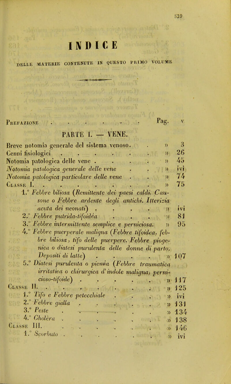 INDICE DELLE MATERIE CONTENUTE IN QUESTO PRIMO VOLUME Prefazione Pag. PARTE 1. — VENE. Breve notomia generale del sistema venoso. Cenni fisiologici ..... Notomia patologica delle vene . Notomia patologica generale delle vene Notomia patologica particolare delle vene Classe I. . • • * • • 1. ° Febbre biliosa (Remittente dei paesi caldi. Cau- sone o Febbre ardente degli antichi. Itterizia acuta dei neonati) .... » 2. ° Febbre pulrida-tifoidéa . . . » 3. ° Febbre intermittente semplice e perniciosa. » 4. ° Febbre puerperale maligna (Febbre tifoidea, feb- bre biliosa ., tifo delle puerpere. F'ebbre pioge- nica o diatesi purulenta delle donne di parlo. Depositi di latte) ....)) 5. ° Diatesi purulenta o piemia (Febbre traumatica irritativa o chirurgica dandole maligna, perni- cioso-lifoide) .....)> Classe li. 1. ° Tifo e Febbre petecchiale 2. ° Febbre gialla 3. ° Peste 4. ° Gholèra . Classe III. 1. Scorbuto . 3 26 45 • * IVI 74 75 ivi 81 95 107 117 125 ivi 131 134 138 14G ivi