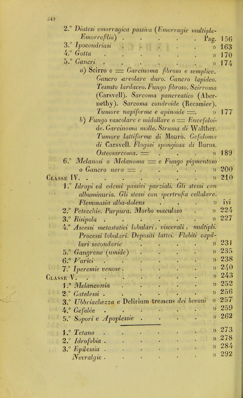 3. 4.° 5/ 156 » 163 » 170 174 177 6.° 540 2° Diatesi emorragica passiva (Emorragie multiple- Emorrofilia) ..... pag. Ipocondriasi Gotta .... Cancri ...... » a) Scirro o = Carcinoma fibroso e semplice. Cancro <ireolare duro. Cancro lapideo. Tessuto lardaceo. Fungo fibroso. Scirroma (Carsvcll). Sarco7na pancreatico (Abcr- nelhy). Sarcoma condroide (Reeamier). Tumore napiforme e apinoide =. » &) Fungo vascolare e midollare o n= Eneefaloi- de. Carcinoma molle. Strania di Walther. Tumore lalliforme di Monrò. Ccfaloma di Carsvell. Flogosi spongiosa di Burus. Osteosarcoma. = . . . » Melanosi o Melanoma = e Fungo pigmentoso o Cancro nero = . . . • . » 200 Classe IV. ....... it ì ° Idropi ed edemi passivi parziali. Gli stessi con albuminuria. Gli stessi con ipertrofia cellulare. Flemmasia alba-dolens ...» 2° Peteccliie. Purpura. Morbo maculoso . » 3. ° Risipola ....... 4. ° Ascessi metastatici lobulari, viscerali, multipli. Processi lobulari. Depositi latici. Flebiti capil- lari secondarie 5. ° Gangrene (umide) 6. ° Varici .... 7. ° Iperemie venose. Classe V. 1Melanconia 2° Catalessi .... Ubbriachezza e Delirium tremens Cefalee . Sopori e Apoplessie . 3. c 4. ° 5. ° 1. ° 2. ° Tetano Idrofobia 3.° Epilessia Nevralgie dei bevoni 189 210 ivi 224 227 » 231 » 235 » 238 » 240 » 243 » 252 » 256 » 257 » 259 » 262 273 278 284 » 292