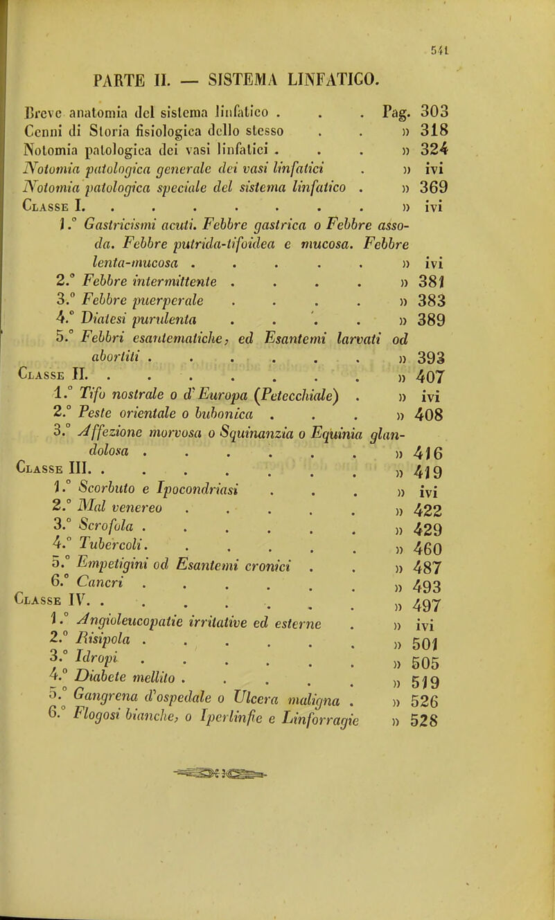 5-U PARTE II. — SISTEMA LINFATICO. Breve anatomia del sistema linfatico . . . Pag. 303 Cenni di Storia fisiologica dello slesso . . » 318 Notomia patologica dei vasi linfatici ...» 324 Notomia patologica generale dei vasi linfatici . » ivi Notomia patologica speciale del sistema linfatico . » 369 Classe I. . . . . . . » ivi JGastricismi acuti. Febbre gastrica o Febbre asso- da. Febbre putrida-iifoidea e mucosa. Febbre lenta-mucosa . . . . . » ivi 2. ° Febbre intermittente . . . . » 38ì 3. ° Febbre puerpcrale .... » 383 4. ° Diatesi purulenta .... » 389 5.  Febbri esantematiche, ed Esantemi larvati od abortiti » 393 Classe IL ....... » 407 1. ° Tifo nostrale o d'Europa (Petecchiale) . » ivi 2° Peste orientale o bubonica ...» 408 3.° Affezione morvosa o Squinanzia o Eqiiinìa glan- dolosa . . . . . . » 4i6 Classe III. . . . . . . j » 4J9 ì.° Scorbuto e Ipocondriasi ...» ivi 2° Mal venereo ..... » 422 3. ° Scrofola „ 429 4. ° Tubercoli „ 4gQ 5. ° Empetigini od Esantemi cronici . . » 487 6. ° Cancri ...... » 493 Classe IV. . . . . , m „ 497 \ ° Jngioleucopatie irritative ed esterne . » ivi 2. ° Bisipola » 501 ^•0o T^rofl » 505 4. Diabete mellito . . . . e » 5J9 5. ° Gangrena d'ospedale 0 Ulcera maligna . » 526