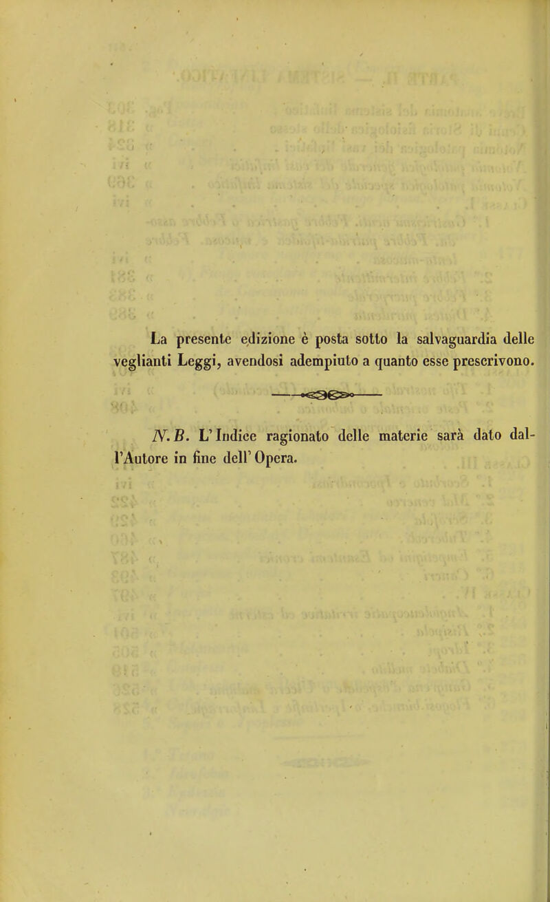 La presente edizione è posta sotto la salvaguardia delle veglianti Leggi, avendosi adempiuto a quanto esse prescrivono. Kg3e&>— N.B. L'Indice ragionato delle materie sarà dato dal- l'Autore in fine dell' Opera.