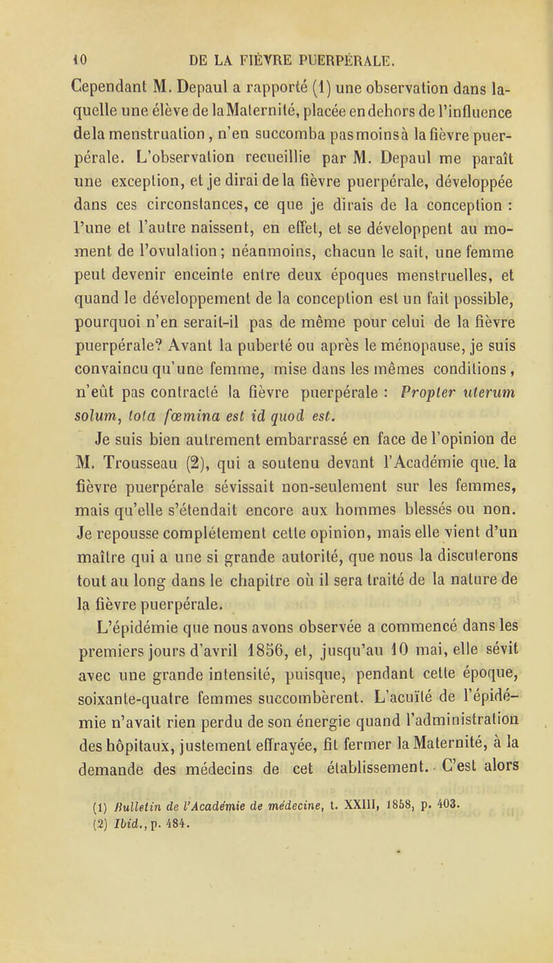 Cependant M. Depaul a rapporté (1) une observation dans la- quelle une élève de laMaternité, placée endehors de l'influence delà menstruation, n'en succomba pas moinsà la fièvre puer- pérale. L'observation recueillie par M. Depaul me paraît une exception, et je dirai de la fièvre puerpérale, développée dans ces circonstances, ce que je dirais de la conception : l'une et l'autre naissent, en effet, et se développent au mo- ment de l'ovulation ; néanmoins, chacun le sait, une femme peut devenir enceinte entre deux époques menstruelles, et quand le développement de la conception est un fait possible, pourquoi n'en serait-il pas de même pour celui de la fièvre puerpérale? Avant la puberté ou après le ménopause, je suis convaincu qu'une femme, mise dans les mêmes conditions, n'eût pas contracté la fièvre puerpérale : Propler ulerum solum, tota fœmina est id quod est. Je suis bien autrement embarrassé en face de l'opinion de M. Trousseau (2), qui a soutenu devant l'Académie que. la fièvre puerpérale sévissait non-seulement sur les femmes, mais qu'elle s'étendait encore aux hommes blessés ou non. Je repousse complètement cette opinion, mais elle vient d'un maître qui a une si grande autorité, que nous la discuterons tout au long dans le chapitre où il sera traité de la nature de la fièvre puerpérale. L'épidémie que nous avons observée a commencé dans les premiers jours d'avril 1856, et, jusqu'au 10 mai, elle sévit avec une grande intensité, puisque, pendant cette époque, soixante-quatre femmes succombèrent. L'acuïlé de l'épidé- mie n'avait rien perdu de son énergie quand l'administration des hôpitaux, justement effrayée, fit fermer la Maternité, à la demande des médecins de cet établissement. C'est alors (1) Jlulletin de l'Académie de médecine, t. XXIII, 1858, p. 403. (2) J6t'd.,p. 484.