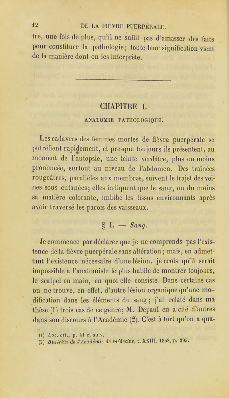 tre, une fois de plus, qu'il ne suffit pas d'amasser des faits pour constituer la pathologie; toute leur signification vient de la manière dont on les interprète. CHAPITRE I. ANATOMIE PATHOLOGIQUE. Les cadavres des femmes mortes de fièvre puerpérale se putréfient rapidement, et presque toujours ils présentent, au moment de l'autopsie, une teinte verdâtre, plus ou moins prononcée, surtout au niveau de l'abdomen. Des traînées rougeâtres, parallèles aux membres, suivent le trajet des vei- nes sous-cutanées; elles indiquent que le sang, ou du moins sa matière colorante, imbibe les tissus environnants après avoir traversé les parois des vaisseaux. § I. — Sang. Je commence par déclarer que je ne comprends pas l'exis- tence de la fièvre puerpérale sans altération ; mais, en admet- tant l'existence nécessaire d'une lésion, je crois qu'il serait impossible à l'analomiste le plus habile de montrer toujours, le scalpel en main, en quoi elle consiste. Dans certains cas on ne trouve, en effet, d'autre lésion organique qu'une mo- dification dans les éléments du sang; j'ai relaté dans ma thèse (1) trois cas de ce genre; M. Depaul en a cité d'autres dans son discours à l'Académie (2). C'est à tort qu'on a qua- (1) Loc. cit., p. 41 et suiv. (2) Bulletin de l'Académie de médecine, t. XXIII, 1858, p. 395.