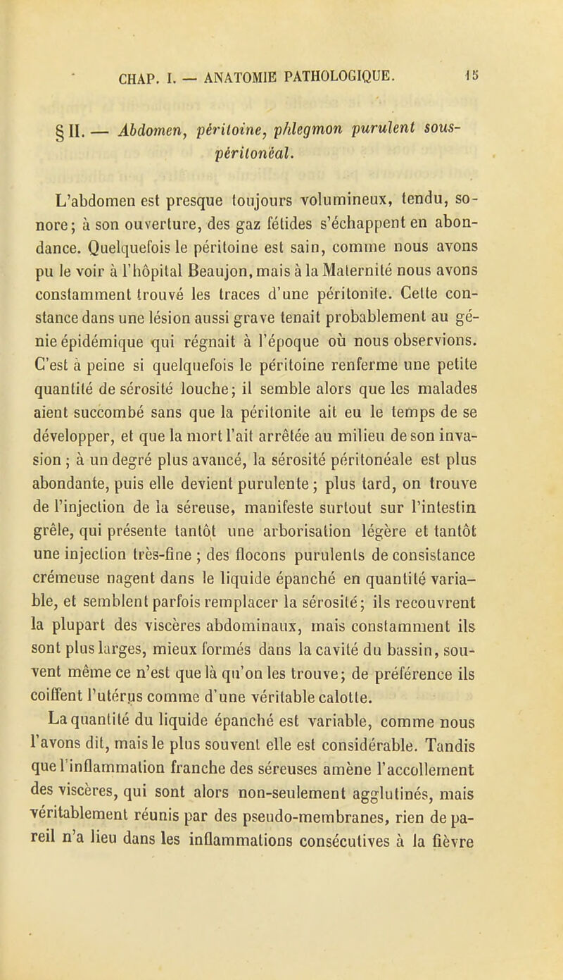 § II. — Abdomen, péritoine, phlegmon purulent sous- périlonéal. L'abdomen est presque toujours volumineux, tendu, so- nore; à son ouverture, des gaz fétides s'échappent en abon- dance. Quelquefois le péritoine est sain, comme nous avons pu le voir à l'hôpital Beaujon, mais à la Maternité nous avons constamment trouvé les traces d'une péritonite. Celte con- stance dans une lésion aussi grave tenait probablement au gé- nie épidémique qui régnait à l'époque où nous observions. C'est à peine si quelquefois le péritoine renferme une petite quantité de sérosité louche; il semble alors que les malades aient succombé sans que la péritonite ait eu le temps de se développer, et que la mort l'ait arrêtée au milieu de son inva- sion ; à un degré plus avancé, la sérosité péritonéale est plus abondante, puis elle devient purulente; plus tard, on trouve de l'injection de la séreuse, manifeste surtout sur l'intestin grêle, qui présente tantôt une arborisation légère et tantôt une injection très-fine ; des flocons purulents de consistance crémeuse nagent dans le liquide épanché en quantité varia- ble, et semblent parfois remplacer la sérosité; ils recouvrent la plupart des viscères abdominaux, mais constamment ils sont plus larges, mieux formés dans la cavité du bassin, sou- vent même ce n'est que là qu'on les trouve; de préférence ils coiffent l'utérus comme d'une véritable calotte. La quantité du liquide épanché est variable, comme nous l'avons dit, mais le plus souvent elle est considérable. Tandis que l'inflammation franche des séreuses amène l'accollement des viscères, qui sont alors non-seulement agglutinés, mais véritablement réunis par des pseudo-membranes, rien de pa- reil n'a lieu dans les inflammations consécutives à la fièvre