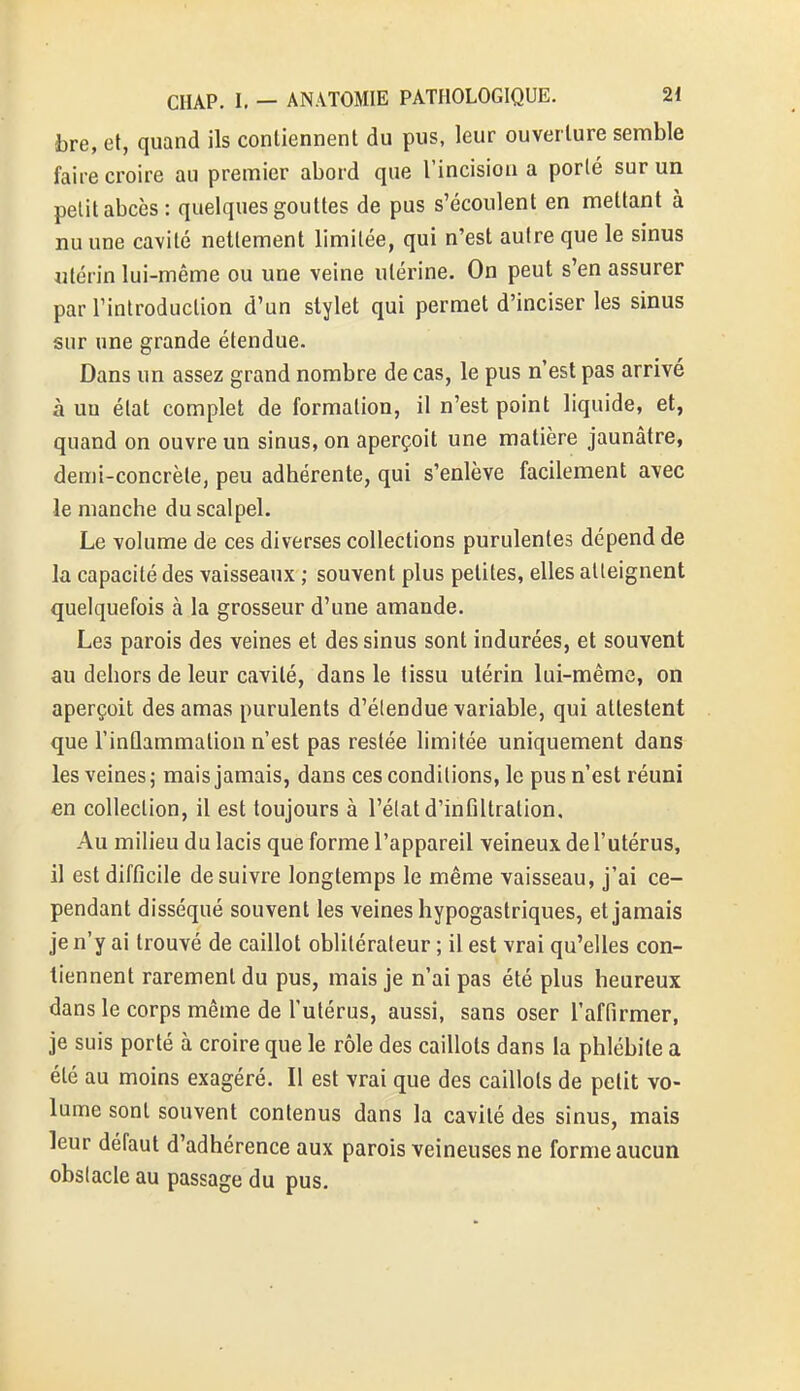 bre, et, quand ils contiennent du pus, leur ouverture semble faire croire au premier abord que l'incision a porté sur un petit abcès: quelques gouttes de pus s'écoulent en mettant à nu une cavité nettement limitée, qui n'est autre que le sinus utérin lui-même ou une veine utérine. On peut s'en assurer par l'introduction d'un stylet qui permet d'inciser les sinus sur une grande étendue. Dans un assez grand nombre de cas, le pus n'est pas arrivé à un état complet de formation, il n'est point liquide, et, quand on ouvre un sinus, on aperçoit une matière jaunâtre, demi-concrète, peu adhérente, qui s'enlève facilement avec le manche du scalpel. Le volume de ces diverses collections purulentes dépend de la capacité des vaisseaux ; souvent plus petites, elles atteignent quelquefois à la grosseur d'une amande. Les parois des veines et des sinus sont indurées, et souvent au dehors de leur cavité, dans le tissu utérin lui-même, on aperçoit des amas purulents d'étendue variable, qui attestent que l'inflammation n'est pas restée limitée uniquement dans les veines ; mais jamais, dans ces conditions, le pus n'est réuni en collection, il est toujours à l'état d'infiltration. Au milieu du lacis que forme l'appareil veineux de l'utérus, il est difficile de suivre longtemps le même vaisseau, j'ai ce- pendant disséqué souvent les veines hypogastriques, et jamais je n'y ai trouvé de caillot oblitérateur ; il est vrai qu'elles con- tiennent rarement du pus, mais je n'ai pas été plus heureux dans le corps même de l'utérus, aussi, sans oser l'affirmer, je suis porté à croire que le rôle des caillots dans la phlébite a été au moins exagéré. Il est vrai que des caillots de petit vo- lume sont souvent contenus dans la cavité des sinus, mais leur défaut d'adhérence aux parois veineuses ne forme aucun obstacle au passage du pus.