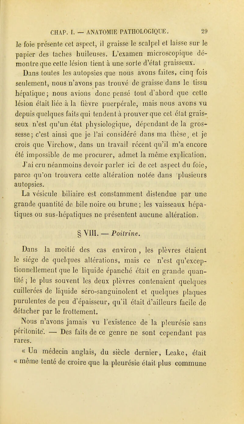 le foie présente cet aspect, il graisse le scalpel et laisse sur le papier des taches huileuses. L'examen microscopique dé- montre que celle lésion tient à une sorte d'état graisseux. Dans toutes les autopsies que nous avons faites, cinq fois seulement, nous n'avons pas trouvé de graisse dans le tissu hépatique; nous avions donc pensé tout d'abord que celle lésion était liée à la fièvre puerpérale, mais nous avons vu depuis quelques faits qui tendent à prouver que cet élat grais- seux n'est qu'un état physiologique, dépendant de la gros- sesse; c'est ainsi que je l'ai considéré dans ma thèse, et je crois que Virchow, dans un travail récent qu'il m'a encore été impossible de me procurer, admet la même explication. J'ai cru néanmoins devoir parler ici de cet aspect du foie, parce qu'on trouvera celte altération notée dans plusieurs autopsies. La vésicule biliaire est constamment distendue par une grande quantité de bile noire ou brune ; les vaisseaux hépa- tiques ou sus-hépatiques ne présentent aucune altération. § VIII. — Poitrine. Dans la moitié des cas environ , les plèvres étaient le siège de quelques altérations, mais ce n'est qu'excep- tionnellement que le liquide épanché était en grande quan- tité ; le plus souvent les deux plèvres contenaient quelques cuillerées de liquide séro-sanguinolent et quelques plaques purulentes de peu d'épaisseur, qu'il était d'ailleurs facile de détacher par le frottement. Nous n'avons jamais vu l'existence de la pleurésie sans péritonite*. — Des faits de ce genre ne sont cependant pas rares. « Un médecin anglais, du siècle dernier, Leake, élait « même tenté de croire que la pleurésie était plus commune