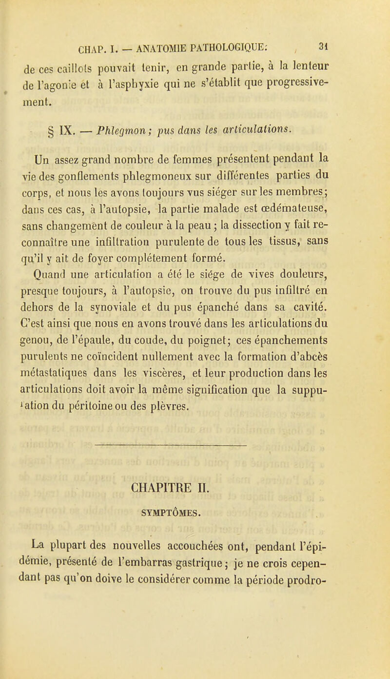 de ces caillots pouvait tenir, en grande partie, à la lenteur de l'agonie et à l'asphyxie qui ne s'établit que progressive- ment. § IX. — Phlegmon ; pus dans les articulations. Un assez grand nombre de femmes présentent pendant la vie des gonflements phlegmoneux sur différentes parties du corps, et nous les avons toujours vus siéger sur les membres ; dans ces cas, à l'autopsie, la partie malade est œdémateuse, sans changement de couleur à la peau ; la dissection y fait re- connaître une infiltration purulente de tous les tissus, sans qu'il y ait de foyer complètement formé. Quand une articulation a été le siège de vives douleurs, presque toujours, à l'autopsie, on trouve du pus infiltré en dehors de la synoviale et du pus épanché dans sa cavité. C'est ainsi que nous en avons trouvé dans les articulations du genou, de l'épaule, du coude, du poignet; ces épanchernents purulents ne coïncident nullement avec la formation d'abcès métastatiques dans les viscères, et leur production dans les articulations doit avoir la même signification que la suppu- Aation du péritoine ou des plèvres. CHAPITRE II. SYMPTÔMES. La plupart des nouvelles accouchées ont, pendant l'épi- démie, présenté de l'embarras gastrique ; je ne crois cepen- dant pas qu'on doive le considérer comme la période prodro-