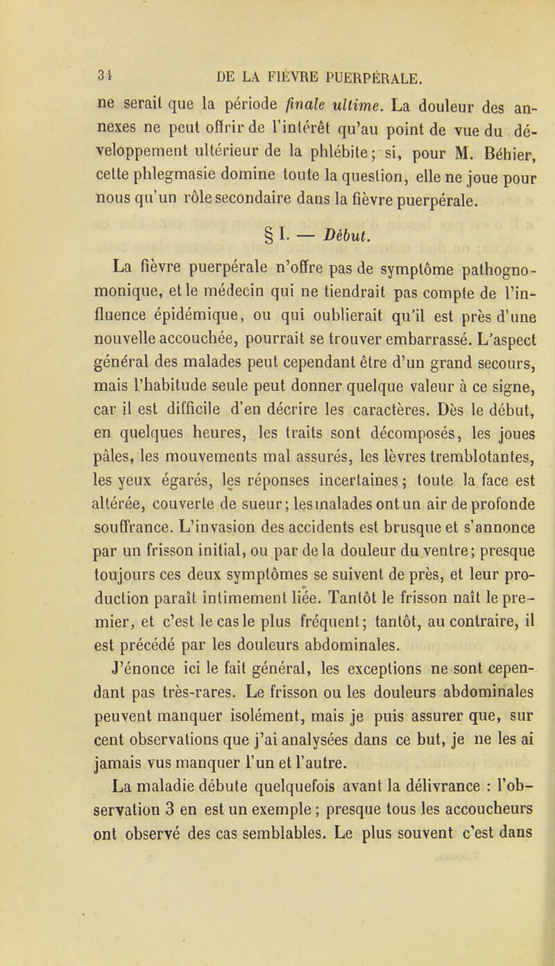 ne serait que la période finale ultime. La douleur des an- nexes ne peut offrir de l'intérêt qu'au point de vue du dé- veloppement ultérieur de la phlébite; si, pour M. Béhier, cette phlegmasie domine toute la question, elle ne joue pour nous qu'un rôle secondaire dans la fièvre puerpérale. § I. — Début. La fièvre puerpérale n'offre pas de symptôme pathogno- monique, et le médecin qui ne tiendrait pas compte de l'in- fluence épidémique, ou qui oublierait qu'il est près d'une nouvelle accouchée, pourrait se trouver embarrassé. L'aspect général des malades peut cependant être d'un grand secours, mais l'habitude seule peut donner quelque valeur à ce signe, car il est difficile d'en décrire les caractères. Dès le début, en quelques heures, les traits sont décomposés, les joues pâles, les mouvements mal assurés, les lèvres tremblotantes, les yeux égarés, les réponses incertaines ; toute la face est altérée, couverte de sueur ; les malades ont un air de profonde souffrance. L'invasion des accidents est brusque et s'annonce par un frisson initial, ou par de la douleur du ventre; presque toujours ces deux symptômes se suivent de près, et leur pro- duction paraît intimement liée. Tantôt le frisson naît le pre- mier, et c'est le cas le plus fréquent; tantôt, au contraire, il est précédé par les douleurs abdominales. J'énonce ici le fait général, les exceptions ne sont cepen- dant pas très-rares. Le frisson ou les douleurs abdominales peuvent manquer isolément, mais je puis assurer que, sur cent observations que j'ai analysées dans ce but, je ne les ai jamais vus manquer l'un et l'autre. La maladie débute quelquefois avant la délivrance : l'ob- servation 3 en est un exemple ; presque tous les accoucheurs ont observé des cas semblables. Le plus souvent c'est dans