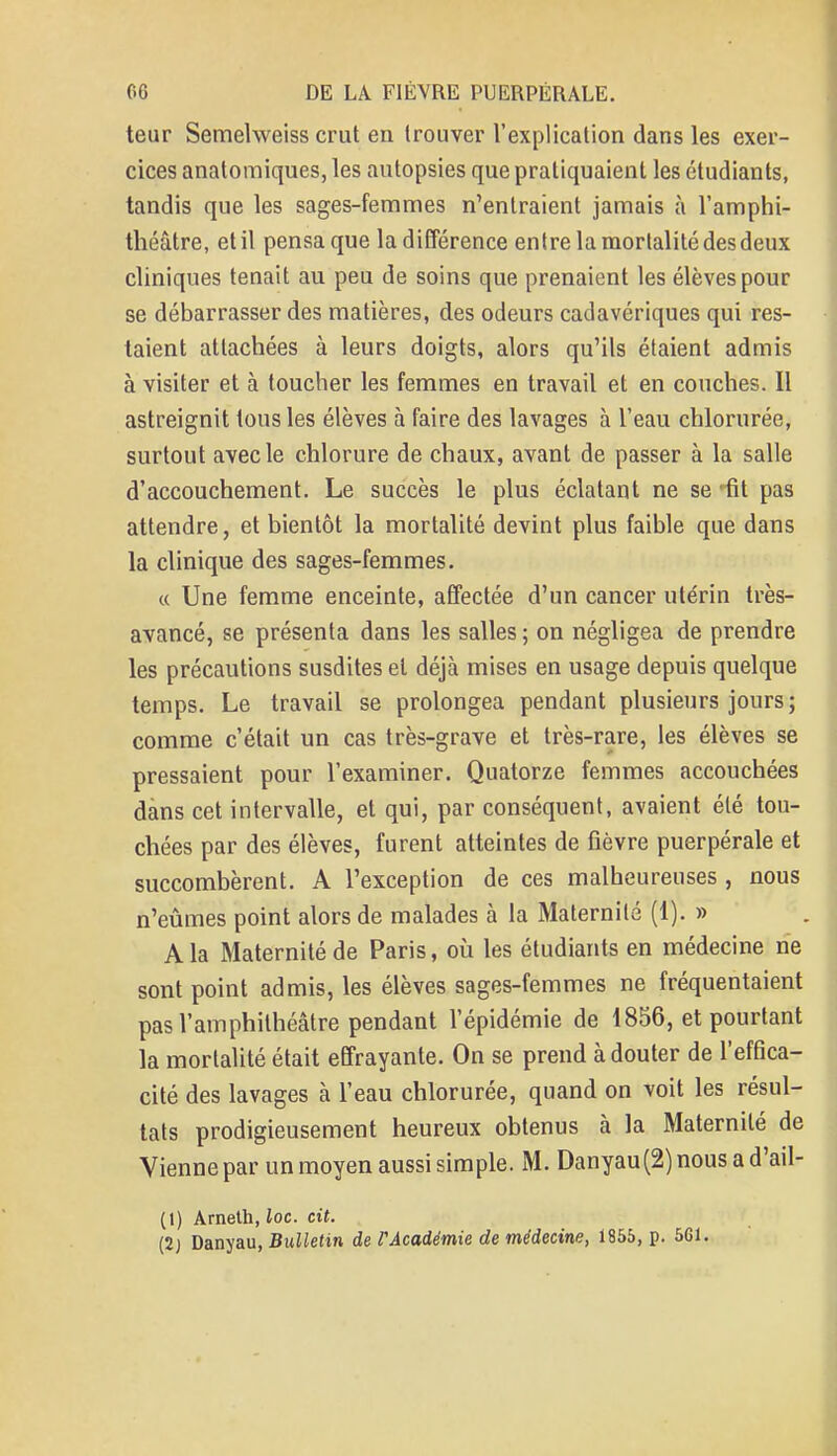 teur Semelweiss crut en trouver l'explication dans les exer- cices anatomiques, les autopsies que pratiquaient les étudiants, tandis que les sages-femmes n'entraient jamais à l'amphi- théâtre, et il pensa que la différence entre la mortalité desdeux cliniques tenait au peu de soins que prenaient les élèves pour se débarrasser des matières, des odeurs cadavériques qui res- taient attachées à leurs doigts, alors qu'ils étaient admis à visiter et à toucher les femmes en travail et en couches. Il astreignit tous les élèves à faire des lavages à l'eau chlorurée, surtout avec le chlorure de chaux, avant de passer à la salle d'accouchement. Le succès le plus éclatant ne se 'fit pas attendre, et bientôt la mortalité devint plus faible que dans la clinique des sages-femmes. « Une femme enceinte, affectée d'un cancer utérin très- avancé, se présenta dans les salles ; on négligea de prendre les précautions susdites et déjà mises en usage depuis quelque temps. Le travail se prolongea pendant plusieurs jours ; comme c'était un cas très-grave et très-rare, les élèves se pressaient pour l'examiner. Quatorze femmes accouchées dans cet intervalle, et qui, par conséquent, avaient été tou- chées par des élèves, furent atteintes de fièvre puerpérale et succombèrent. A l'exception de ces malheureuses , nous n'eûmes point alors de malades à la Maternité (1). » A la Maternité de Paris, où les étudiants en médecine ne sont point admis, les élèves sages-femmes ne fréquentaient pas l'amphithéâtre pendant l'épidémie de 1856, et pourtant la mortalité était effrayante. On se prend à douter de l'effica- cité des lavages à l'eau chlorurée, quand on voit les résul- tats prodigieusement heureux obtenus à la Maternité de Vienne par un moyen aussi simple. M. Danyau(2)nousad'ail- (1) Ameth, loc. cit. (2) Danyau, Bulletin de VAcadémie de médecine, 1855, p. 561.