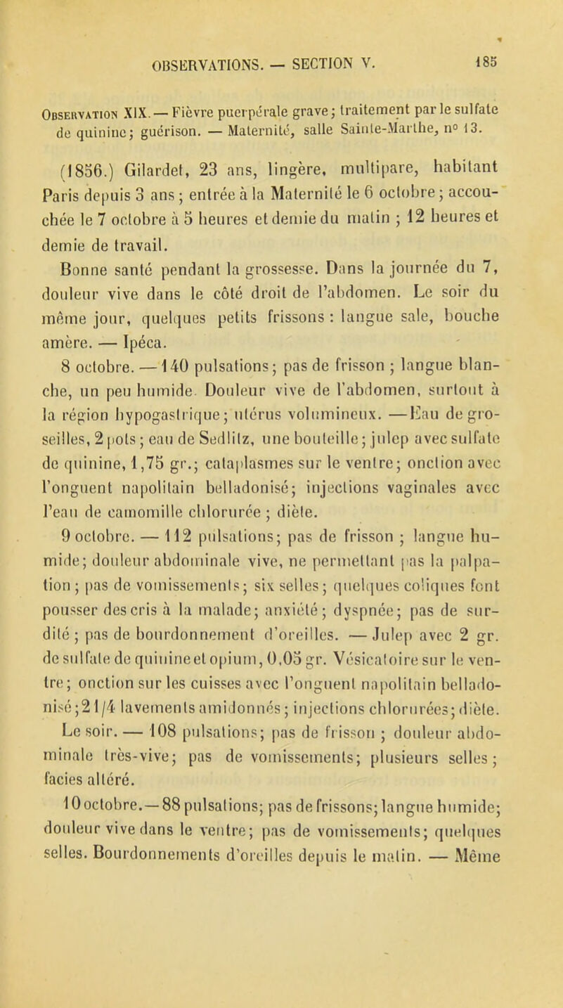 Observation XIX. —Fièvre puerpérale grave ; traitement par le sulfate de quinine 5 guérison. — Maternité, salle Sainte-Marthe, n° 13. (1856.) Gilardet, 23 ans, lingère, multipare, habitant Paris depuis 3 ans ; entrée à la Maternité le 6 octobre ; accou- chée le 7 octobre à 5 heures et demie du matin ; 12 heures et demie de travail. Bonne santé pendant l'a grossesse. Dans la journée du 7, douleur vive dans le côté droit de l'abdomen. Le soir du même jour, quelques petits frissons : langue sale, bouche amère. — Ipéca. 8 octobre. —140 pulsations; pas de frisson ; langue blan- che, un peu humide. Douleur vive de l'abdomen, surtout à la région hypogaslrique ; utérus volumineux. —Eau de gro- seilles, 2 pots ; eau de Sedlilz, une bouteille; julep avec sulfate de quinine, 1,75 gr.; cataplasmes sur le ventre; onction avec l'onguent napolitain belladonisé; injections vaginales avec l'eau de camomille chlorurée ; diète. 9 octobre. — 112 pulsations; pas de frisson ; langue hu- mide; douleur abdominale vive, ne permettant pas la palpa- tion ; pas de vomissements; six selles; quelques coliques font pousser des cris à la malade; anxiété; dyspnée; pas de sur- dité ; pas de bourdonnement d'oreilles. —Julep avec 2 gr. de sulfate de quinine et opium, 0.05 gr. Vésicaloire sur le ven- tre ; onction sur les cuisses avec l'onguent napolitain bellado- nisé^ 1/4 lavements amidonnés ; injections chlorurées; diète. Le soir. — 108 pulsations; pas de frisson ; douleur abdo- minale très-vive; pas de vomissements; plusieurs selles; faciès altéré. 10 octobre.—88 pulsations; pas de frissons; langue humide; douleur vive dans le ventre; pas de vomissements; quelques selles. Bourdonnements d'oreilles depuis le malin. — Même