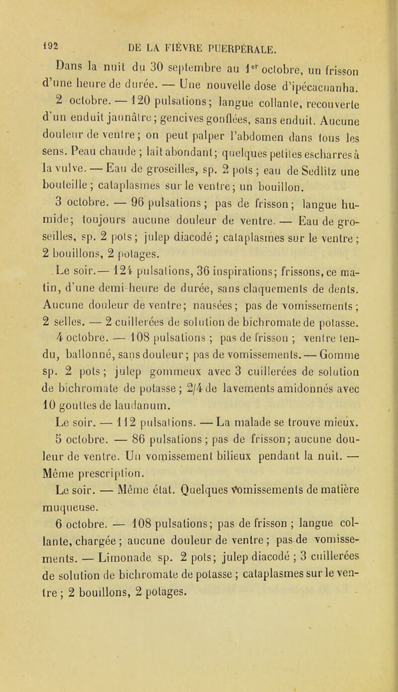 Dans la nuit du 30 septembre au 1er octobre, un frisson d'une heure de durée. — Une nouvelle dose d'ipécacuanha. 2 octobre. — 120 pulsations; langue collante, recouverte d'un enduit jaunâtre; gencives gonflées, sans enduit. Aucune douleur de ventre; on peut palper l'abdomen dans tous les sens. Peau chaude ; lait abondant; quelques petites escharresà la vulve. — Eau de groseilles, sp. 2 pots ; eau de Sedlilz une bouteille; cataplasmes sur le ventre; un bouillon. 3 octobre. — 96 pulsations; pas de frisson; langue hu- mide; toujours aucune douleur de ventre.— Eau de gro- seilles, sp. 2 pots ; julep diacodé ; cataplasmes sur le ventre ; 2 bouillons, 2 potages. Le soir.— 12't pulsations, 36 inspirations; frissons, ce ma- tin, d'une demi heure de durée, sans claquements de dents. Aucune douleur de ventre; nausées; pas de vomissements ; 2 selles. — 2 cuillerées de solution de bichromate de potasse. 4 octobre. — 108 pulsations ; pas de frisson ; ventre ten- du, ballonné, sans douleur ; pas de vomissements. — Gomme sp. 2 pots; julep gommeux avec 3 cuillerées de solution de bichromate de potasse; 2/4 de lavements amidonnés avec 10 gouttes de laudanum. Le soir. — 112 pulsations. —La malade se trouve mieux. 5 octobre. — 86 pulsations; pas de frisson; aucune dou- leur de ventre. Un vomissement bilieux pendant la nuit. — Même prescription. Le soir. — Même état. Quelques Vomissements de matière muqueuse. 6 octobre. — 108 pulsations; pas de frisson ; langue col- lante, chargée ; aucune douleur de ventre ; pas de vomisse- ments. _ Limonade sp. 2 pots; julep diacodé ; 3 cuillerées de solution de bichromate de potasse ; cataplasmes sur le ven- tre ; 2 boudions, 2 potages.