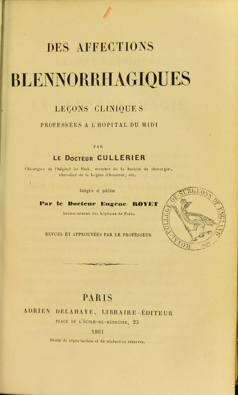 BLENNORRHAGIQUES LEÇONS CLINIQUES PROFESSÉES A L'HOPITAL DU MIDI PAR LE Docteur CULLERIER Chirurgien de l'hôpilul du Midi, tnnmbre de la Socie'lé de cliirurgie , chevalier de la Lc'giou d'houncur, elc. I llédigées et publiées ^•y^ —j.s'.v. Par le Dociear Euscue ROYET ,1,/ V*^ Ancien inlerne dos hupilaux de Paris. \'.^\ REVUES ET APPROUVÉES PAR LE PROFESSEUR V.'^ xP PARIS ADRIEN DELAHAYE, LI BRAIRE - ÉDITEUR PLACE DIC L'ÉCOLE-DE-MliDEClNE, 23 1861 Droit» de repro ludion cl do Iradiicliuii reservds.