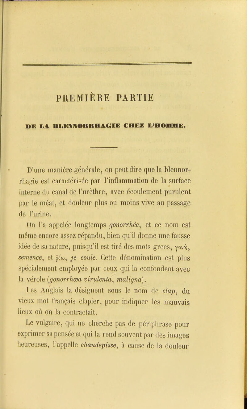 PREMIÈRE PARTIE DE K.A BKiErVIVORRHAGIi: CHEZ li'nOmii]. D'une manière générale, on peut dire que la blennor- rhagie est caractérisée par l'intlammation de la surface interne du canal de l'urèthre, avec écoulement purulent par le méat, et douleur plus ou moins vive au passage de l'urine. On l'a appelée longtemps gonorrhée, et ce nom est même encore assez répandu, bien qu'il donne une fausse idée de sa nature, puisqu'il est tiré des mots grecs, yovri, semence, et péu, je coule. Cette dénomination est plus spécialement employée par ceux qui la confondent avec la vérole {gonorrhœa virulenta, maligna). Les Anglais la désignent sous le nom de clap, du vieux mot français clapier, pour indiquer les mauvais lieux où on la contractait. Le vulgaire, qui ne cherche pas de périphrase pour exprimer sa pensée et qui la rend souvent par des images heureuses, l'appelle chaudepisse, à cause de la douleur