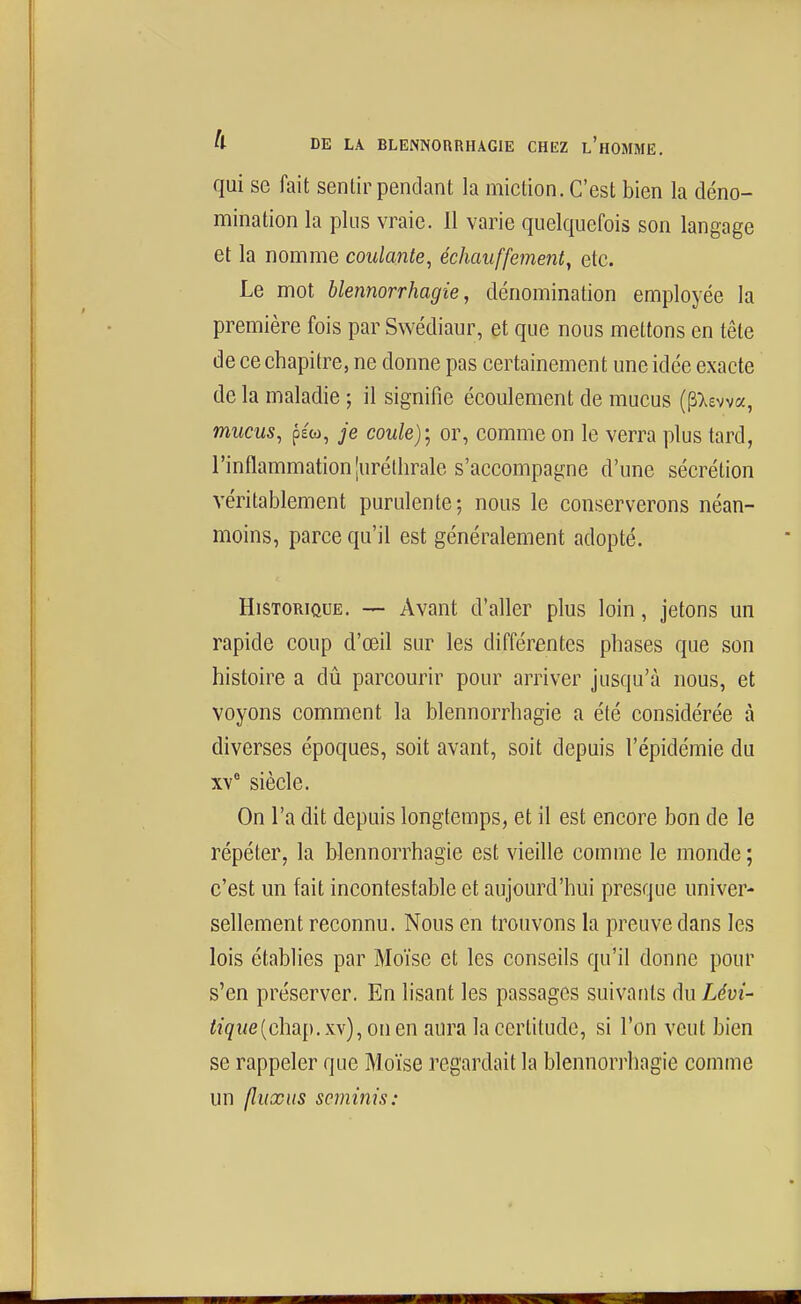 qui se fait sentir pendant la miction. C'est bien la déno- mination la plus vraie. 11 varie quelquefois son langage et la nomme coulante^ échauffement^ etc. Le mot blennorrhagie, dénomination employée la première fois par Swédiaur, et que nous mettons en tête de ce chapitre, ne donne pas certainement une idée exacte de la maladie ; il signifie écoulement de mucus {^l^wa, mucus, p£(o, je coule); or, comme on le verra plus tard, l'inflammation [uréthrale s'accompagne d'une sécrétion véritablement purulente; nous le conserverons néan- moins, parce qu'il est généralement adopté. Historique. — Avant d'aller plus loin, jetons un rapide coup d'œil sur les différentes phases que son histoire a dii parcourir pour arriver jusqu'à nous, et voyons comment la blennorrhagie a été considérée à diverses époques, soit avant, soit depuis l'épidémie du xv siècle. On l'a dit depuis longtemps, et il est encore bon de le répéter, la blennorrhagie est vieille comme le monde ; c'est un fait incontestable et aujourd'hui presque univer- sellement reconnu. Nous en trouvons la preuve dans les lois établies par Moïse et les conseils qu'il donne pour s'en préserver. En lisant les passages suivants du Lévi- %we(chap. xv), on en aura la certitude, si l'on veut bien se rappeler que Moïse regardait la blennori^hagie comme un fîuxus scminis: