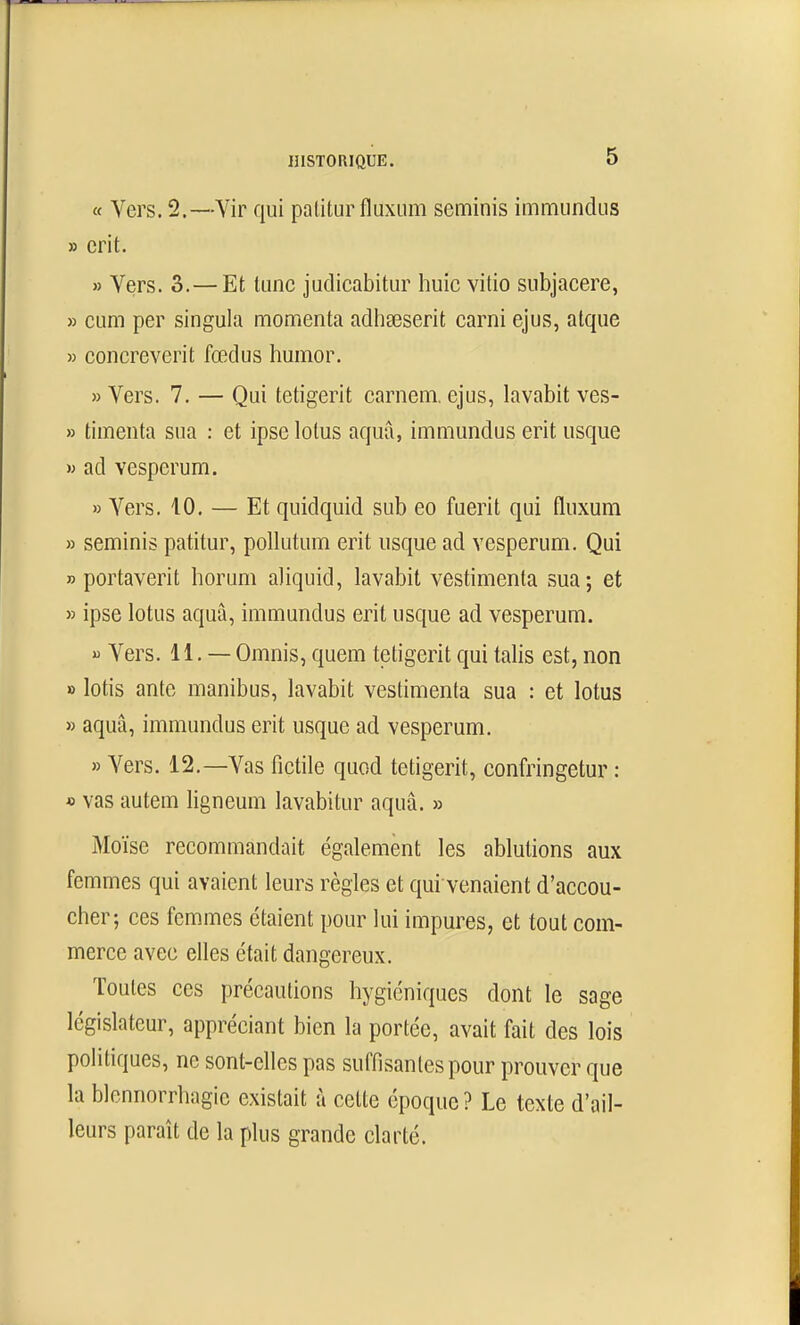 « Vers. 2.—Vir qui patitur fluxum seminis immiindus » erit. » Vers. 3.—Et tune judicabitur huic vitio subjacere, » cum per singula momenta adhœserit carni ejus, atque » concreverit fœdus humor. » Vers. 7. — Qui tetigerit carnem. ejus, lavabit ves- » timenta sua : et ipse lotus aquâ, immundus erit usque » ad vesperum. » Vers, 10. — Et quidquid sub eo fuerit qui fluxum » seminis patitur, poUutum erit usque ad vesperum. Qui » portaverit horum aliquid, lavabit vestimenta sua; et )5 ipse lotus aquà, immundus erit usque ad vesperum.  Vers. 11. — Omnis, quem tetigerit qui talis est, non » lotis ante manibus, lavabit vestimenta sua : et lotus » aquâ, immundus erit usque ad vesperum. » Vers. 12.—Vas fictile quod tetigerit, confringetur : » vas autem ligneum lavabitur aquâ. » Moïse recommandait également les ablutions aux femmes qui avaient leurs règles et qui venaient d'accou- cher; ces femmes étaient pour lui impures, et tout com- merce avec elles était dangereux. Toutes ces précautions hygiéniques dont le sage législateur, appréciant bien la portée, avait fait des lois politiques, ne sont-elles pas suffi santés pour prouver que la blcnnorrhagic existait à celte époque ? Le texte d'ail- leurs paraît de la plus grande clarté.