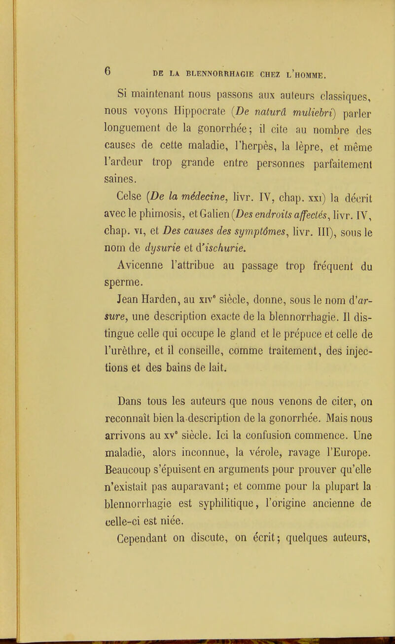 Si maintenant nous passons aux auteurs classiques, nous voyons Hippocrate {De naturâ muliehri) parler longuement de la gonorrhée; il cite au nombre des causes de cette maladie, l'herpès, la lèpre, et même l'ardeur trop grande entre personnes parfaitement saines. Celse {De la médecine, livr. IV, chap. xxi) la décrit avec le phimosis, et Galien {Des endroits affectés, livr. IV, chap. VI, et Des causes des symptômes, livr. III), sous le nom de dysurie et à'ischurie. Avicenne l'attribue au passage trop fréquent du sperme. Jean Harden, au xiv' siècle, donne, sous le nom d'ar- sure, une description exacte de la blennorrhagie. Il dis- tingue celle qui occupe le gland et le prépuce et celle de l'urèthre, et il conseille, comme traitement, des injec- tions et des bains de lait. Dans tous les auteurs que nous venons de citer, on reconnaît bien la description de la gonorrhée. Mais nous arrivons au xv siècle. Ici la confusion commence. Une maladie, alors inconnue, la vérole, ravage l'Europe. Beaucoup s'épuisent en arguments pour prouver qu'elle n'existait pas auparavant; et comme pour la plupart la blennorrhagie est syphilitique, l'origine ancienne de celle-ci est niée. Cependant on discute, on écrit; quelques auteurs,