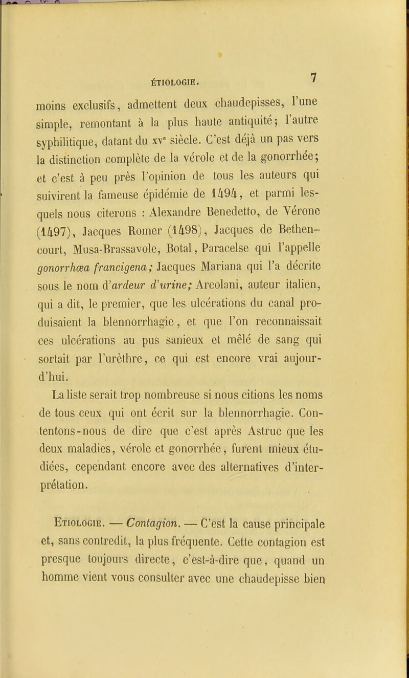 moins exclusifs, admettent deux chaudepisses, l'une simple, remontant à la plus haute antiquité; l'autre syphilitique, datant du xv' siècle. C'est déjà un pas vers la distinction complète de la vérole et de la gonorrhée; et c'est à peu près l'opinion de tous les auteurs qui suivirent la fameuse épidémie de lû9ù., et parmi les- quels nous citerons : Alexandre Benedetto, de Vérone (1497), Jacques Romer (1498), Jacques de Bethen- court, Musa-Brassavole, Botal, Paracelse qui l'appelle gonorrhœa francigena; Jacques Mariana qui l'a décrite sous le nom d'ardeur d'urine; Arcolani, auteur itahen, qui a dit, le premier, que les ulcérations du canal pro- duisaient la blennorrhagie, et que l'on reconnaissait ces ulcérations au pus sanieux et mêlé de sang qui sortait par l'urèthre, ce qui est encore vrai aujour- d'hui. La Kste serait trop nombreuse si nous citions les noms de tous ceux qui ont écrit sur la blennorrhagie. Con- tentons-nous de dire que c'est après Astruc que les deux maladies, vérole et gonorrhée, furent mieux étu- diées, cependant encore avec des alternatives d'inter- prétation. Etiologie. — Contagion. — C'est la cause principale et, sans contredit, la plus fréquente. Cette contagion est presque toujours directe, c'est-à-dire que, quand un homme vient vous consulter avec une chaudepisse bien