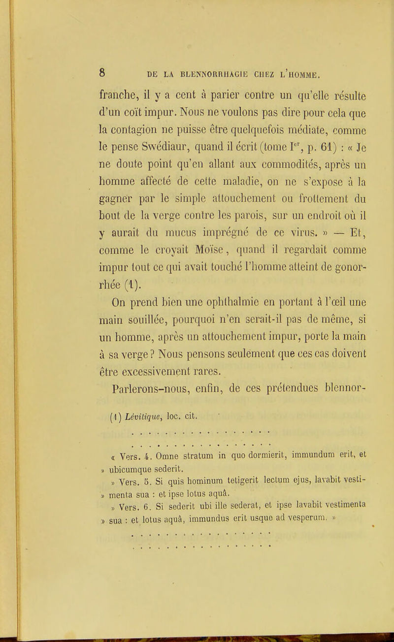 franche, il y a cent à parier contre un qu'elle résulte d'un coït impur. Nous ne voulons pas dire pour cela que la contagion ne puisse être quelquefois médiate, comme le pense Swédiaur, quand il écrit (tome V, p. 61) : « Je ne doute point qu'en allant aux commodités, après un homme affecté de cette maladie, on ne s'expose à la gagner par le simple attouchement ou frottement du bout de la verge contre les parois, sur un endroit où il y aurait du mucus imprégné de ce virus. » — Et, comme le croyait Moïse, quand il regardait comme impur tout ce qui avait touché l'homme atteint de gonor- rhée (1). On prend bien une ophlhalmic en portant à l'œil une main souillée, pourquoi n'en serait-il pas de même, si un homme, après un attouchement impur, porte la main à sa verge ? Nous pensons seulement que ces cas doivent être excessivement rares. Parlerons-nous, enfin, de ces prétendues blennor- (1) Lémlique^ loc. cit. « Vers. 4. Omne stratum in quo dormierit, immundum eril, et » ubicumque sederit. » Vers. 5. Si quis hominum tetigerit lectum ejus, lavabit vesli- » menta sua : et ipse lotus aquâ. « Vers. 6. Si sederit ubi ille sederat, et ipse lavabit vestimenta » sua : et lotus aquâ, immundus eril usque ad vesperum. «