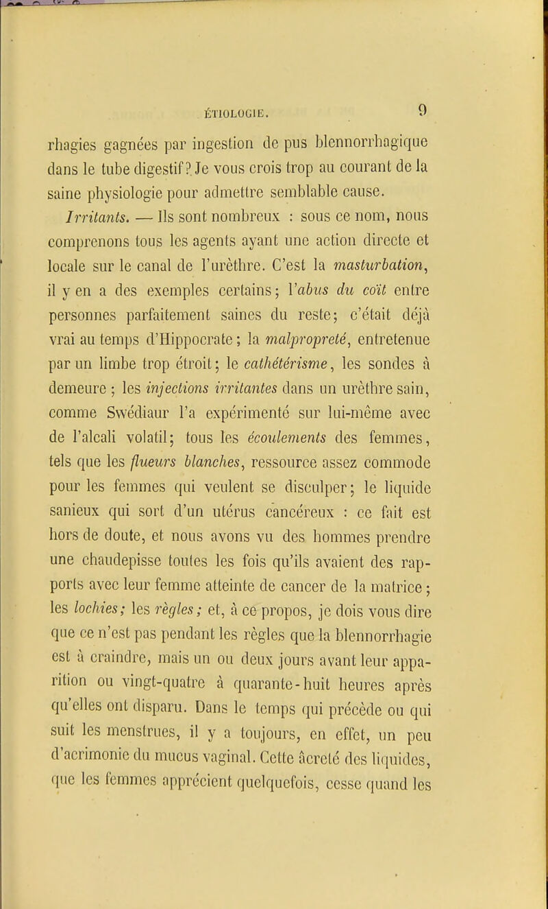 rhagies gagnées par ingestion de pus blcnnorrhagique dans le tube digestif ?. Je vous crois trop au courant de la saine physiologie pour admettre semblable cause. Irritants. — Ils sont nombreux : sous ce nom, nous comprenons tous les agents ayant une action directe et locale sur le canal de l'urèthre. C'est la masturbation^ il y en a des exemples certains; Vahus du coït entre personnes parfaitement saines du reste; c'était déjà vrai au temps d'Hippocrate ; la malpropreté, entretenue par un limbe trop étroit ; le cathétérisme, les sondes à demeure ; les injections irritantes dans un urèthre sain, comme Swédiaur l'a expérimenté sur lui-même avec de l'alcali volatil; tous les écoulements des femmes, tels que les flueurs blanches, ressource assez commode pour les femmes qui veulent se disculper ; le liquide sanieux qui sort d'un utérus cancéreux : ce fait est hors de doute, et nous avons vu des hommes prendre une chaudepisse toutes les fois qu'ils avaient des rap- ports avec leur femme atteinte de cancer de la matrice ; les lochies; les règles; et, à ce propos, je dois vous dire que ce n'est pas pendant les règles que la blennorrhagie est à craindre, mais un ou deux jours avant leur appa- rition ou vingt-quatre à quarante-huit heures après qu'elles ont disparu. Dans le temps qui précède ou qui suit les menstrues, il y a toujours, en effet, un peu d'acrimonie du mucus vaginal. Cette iicrelé des liquides, que les femmes apprécient quelquefois, cesse quand les