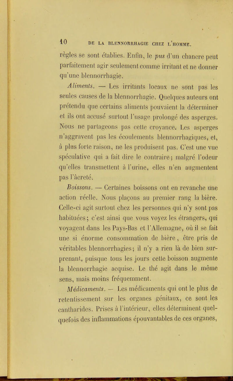 règles se sont établies. Enfin, le pus d'un chancre peut parfaitement agir seulement comme irritant et ne donner qu'une blennorrbagie. Aliments. — Les irritants locaux ne sont pas les seules causes de la blennorrbagie. Quelques auteurs ont prétendu que certains aliments pouvaient la déterminer et ils ont accusé surtout l'usage prolongé des asperges. Nous ne partageons pas cette croyance. Les asperges n'aggravent pas les écoulements blennorrhagiques, et, à plus forte raison, ne les produisent pas. C'est une vue spéculative qui a fait dire le contraire; malgré l'odeur qu'elles transmettent à l'urine, elles n'en augmentent pas l'âcreté. Boissons. — Certaines boissons ont en revanche une action réelle. Nous plaçons au premier rang la bière. Celle-ci agit surtout chez les personnes qui n'y sont pas habituées; c'est ainsi que vous voyez les étrangers, qui voyagent dans les Pays-Bas et l'Allemagne, où il se fait une si énorme consommation de bière, être pris de véritables blennorrhagies ; il n'y a rien là de bien sur- prenant, puisque tous les jours cette boisson augmente la blennorrbagie acquise. Le thé agit dans le même sens, mais moins fréquemment. Médicaments. — Les médicaments qui ont le plus de retentissement sur les organes génitaux, ce sont les cantharides. Prises à l'intérieur, elles déterminent quel- quefois des inflammations épouvantables de ces organes.